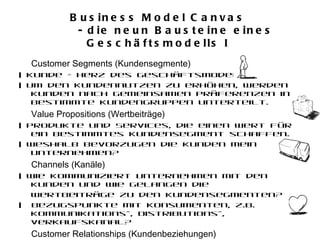 Business Model Canvas  - die neun Bausteine eines Geschäftsmodells I  Customer Segments (Kundensegmente) | Kunde = Herz des Geschäftsmodells. | Um den Kundennutzen zu erhöhen, werden Kunden nach gemeinsamen Präferenzen in bestimmte Kundengruppen unterteilt. Value Propositions (Wertbeiträge)  | Produkte und Services, die einen Wert für ein bestimmtes Kundensegment schaffen. | Weshalb bevorzugen die Kunden mein Unternehmen? Channels (Kanäle) | Wie kommuniziert Unternehmen mit den Kunden und wie gelangen die  Wertbeiträge zu den Kundensegmenten?  |  Bezugspunkte mit Konsumenten, z.B. Kommunikations-, Distributions-, Verkaufskanal? Customer Relationships (Kundenbeziehungen)  | Welche Art von Beziehung herrscht zwischen Unternehmen und Kundensegment? | Persönlich, automatisiert..…oder anderer Art?. 