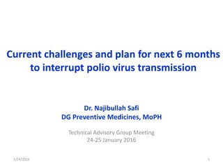 Current challenges and plan for next 6 months
to interrupt polio virus transmission
Dr. Najibullah Safi
DG Preventive Medicines, MoPH
Technical Advisory Group Meeting
24-25 January 2016
1/24/2016 1
 