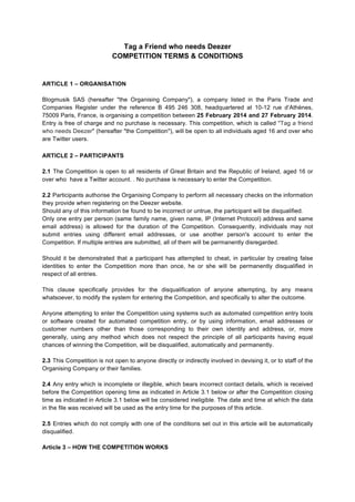 Tag a Friend who needs Deezer
COMPETITION TERMS & CONDITIONS

ARTICLE 1 – ORGANISATION
Blogmusik SAS (hereafter "the Organising Company"), a company listed in the Paris Trade and
Companies Register under the reference B 495 246 308, headquartered at 10-12 rue d’Athènes,
75009 Paris, France, is organising a competition between 25 February 2014 and 27 February 2014.
Entry is free of charge and no purchase is necessary. This competition, which is called "Tag a friend
who needs Deezer" (hereafter "the Competition"), will be open to all individuals aged 16 and over who
are Twitter users.

	
  
ARTICLE 2 – PARTICIPANTS
2.1 The Competition is open to all residents of Great Britain and the Republic of Ireland, aged 16 or
over who have a Twitter account. . No purchase is necessary to enter the Competition.
2.2 Participants authorise the Organising Company to perform all necessary checks on the information
they provide when registering on the Deezer website.
Should any of this information be found to be incorrect or untrue, the participant will be disqualified.
Only one entry per person (same family name, given name, IP (Internet Protocol) address and same
email address) is allowed for the duration of the Competition. Consequently, individuals may not
submit entries using different email addresses, or use another person's account to enter the
Competition. If multiple entries are submitted, all of them will be permanently disregarded.
Should it be demonstrated that a participant has attempted to cheat, in particular by creating false
identities to enter the Competition more than once, he or she will be permanently disqualified in
respect of all entries.
This clause specifically provides for the disqualification of anyone attempting, by any means
whatsoever, to modify the system for entering the Competition, and specifically to alter the outcome.
Anyone attempting to enter the Competition using systems such as automated competition entry tools
or software created for automated competition entry, or by using information, email addresses or
customer numbers other than those corresponding to their own identity and address, or, more
generally, using any method which does not respect the principle of all participants having equal
chances of winning the Competition, will be disqualified, automatically and permanently.
2.3 This Competition is not open to anyone directly or indirectly involved in devising it, or to staff of the
Organising Company or their families.
2.4 Any entry which is incomplete or illegible, which bears incorrect contact details, which is received
before the Competition opening time as indicated in Article 3.1 below or after the Competition closing
time as indicated in Article 3.1 below will be considered ineligible. The date and time at which the data
in the file was received will be used as the entry time for the purposes of this article.
2.5 Entries which do not comply with one of the conditions set out in this article will be automatically
disqualified.
Article 3 – HOW THE COMPETITION WORKS

 