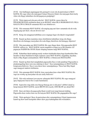[9:54] Ano hadlangan pagtanggap nila gumugol is iyon sila di-paniwalaan in MAY
KAPAL His sugo when sila matyagan Contact Orasyon (Salat) sila matyagan them lazily
when sila ibigay kabutihan sila did paganyan grudgingly!
[9:55] Wala impressed nila pera nila iho! MAY KAPAL causes these be
PINAGKUKUNAN retribution them in ito BUHAY when SILA MAMAMATAY) NILA
KALULUWA UMALIS samantala SILA are disbelievers.
[9:56] Sila sumumpa MAY KAPAL sila maging pag-aari ikaw samantala sila do wala
maging pag-aari ikaw; sila are divisive tao!
[9:57] Kong sila natagpuan kubilihan caves magtago lugar sila lakad it magmadali!
[9:58] Kaunti ng them mamintas ninyo distribution kabutihan; kong sila ibigay
therefrom sila bumagay masiyahan sila wala ibigay therefrom sila bumagay objectors!
[9:59] Sila masiyahan ano MAY KAPAL His sugo ibigay them. Sila pagsasalita MAY
KAPAL suffices us. MAY KAPAL naisin magdulot sa lugar na us His bounties AT
paganyan NAISIN His SUGO. Kami sikaping matamo tangi MAY KAPAL.
[9:60] Kabutihan lakad mahirap needy workers kulektahin them bago kumbertihin libre
busabos to those burdened ni bigla expenses cause MAY KAPAL maglakbay dayuhan.
Such is May Kapal commandment. MAY KAPAL is Omniscient MATALINO.
[9:61] Kaunti ng them hurt manghuhula pagsasalita Siya is todo pandinig! Pagsasalita is
pinakamagaling ikaw iyon siya makinig to ikaw! Siya sumampalataya in MAY KAPAL
konpiyansa believers. Siya is awa those ikaw sumampalataya. Those hurt May Kapal
sugo mangyari makirot retribution.
[9:62] Sila sumumpa MAY KAPAL ikaw masiyahan ikaw when MAY KAPAL His
sugo are worthy ng masiyahan sila are really believers!
[9:63] Sila wala malaman iyon anyone salungatin MAY KAPAL His sugo mangyari
apoy Impiyerno forever Ito is malo humiliation.
[9:64] hypocrites mag-alala sura ihayag ibunyag ano is nila puso! sabihin Lakad sa
harap kutyain MAY KAPAL naisin IBUNYAG exactly ANO IKAW are afraid NG!
[9:65] Ikaw ask them sila pagsasalita Kami would were tangi kutyain kidding.
Pagsasalita ikaw realize ikaw are Do kutyain MAY KAPAL His pagpapakita His sugo?
[9:66] Wala apologize! Ikaw di-paniwalaan after sumampalataya! Kami kapatawaran
kaunti ng ikaw kami kastiguhin others ikaw gaya kahalagahan nila wickedness.
 