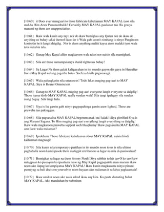 [10:60] it Does ever mangyari to those fabricate kabulaanan MAY KAPAL iyon sila
mukha Him Araw Panunumbalik? Certainly MAY KAPAL paulanan tao His grasya
marami ng them are unappreciative.
[10:61] Ikaw wala kunin any tayo nor do ikaw bumigkas any Quran nor do ikaw do
anything us buhay saksi thereof ikaw do it Wala gabi atom's timbang is ninyo Panginoon
kontrolin be it langit daigdig. Nor is duon anything maliit kaysa atom malaki iyon wala
tala malalim tala.
[10:62] Ganap May Kapal allies magkaroon wala takot nor naisin sila mamighati.
[10:63] Sila are those sumampalataya ihatid righteous buhay!
[10:64] Sa Lugar Na them galak kaligayahan in ito mundo gayon din gaya in Hereafter
Ito is May Kapal walang pag-iiba batas. Such is dakila pagwawagi.
[10:65] Wala palungkutin nila utterances! Todo lakas maging pag-aari to MAY
KAPAL. Siya is Hearer Omniscient
[10:66] Ganap to MAY KAPAL maging pag-aari everyone langit everyone sa daigdig!
Those itama idolo MAY KAPAL really sundan wala! Sila tangi ipalagay sila sundan
isang bagay. Sila tangi hula.
[10:67] Siya is Isa gawin gabi ninyo pagpapahinga gawin araw lighted. These are
pruweba tao pakinggan.
[10:68] Sila pagsasalita MAY KAPAL begotten anak! na! lalaki! Siya glorified Siya is
ang Marami Sagana. To Him maging pag-aari everything langit everything sa daigdig!
Ikaw wala magkaroon pruweba support such blasphemy! Ikaw pagsasalita MAY KAPAL
ano ikaw wala malaman?
[10:69] Iproklama Those fabricate kabulaanan about MAY KAPAL naisin hindi
kailanman magwagi!
[10:70] Sila kunin nila temporaryo partihan in ito mundo noon to us is nila ultimo
pagbabalik noon kami ipasok them mahigpit retribution sa lugar na nila di-paniwalaan!
[10:71] Bumigkas sa lugar na them history Noah! Siya sabihin to his tao O ko tao ikaw
natagpuan ko pusisyon ko ipaalaala ikaw ng May Kapal pagpapakita man marami ikaw
noon ako ilapag ko konpiyansa MAY KAPAL! Ikaw kunin magkasama ninyo pinuno
pumayag sa huli decision yourselves noon hayaan ako malaman it sa labas pagkaantala!
[10:72] Ikaw umikot noon ako wala asked ikaw any kita. Ko pusta dumating buhat
MAY KAPAL. Ako manduhan be submitter.
 
