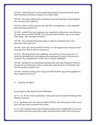 [10:101] sabihin Hanapin sa todo lumagda langit daigdig. Todo pruweba todo babala
hindi kailanman tumulong tao magdisisyon di-paniwalaan!
[10:102] Sila expect tadhana nila counterparts in ang past Pagsasalita Tama maghintay
ikaw ako gayon din maghintay!
[10:103] Kami sa wakas mag-ipon atin sugo those sumampalataya. is atin immutable
batas kami mag-ipon believers.
[10:104] sabihin O tao ikaw magkaroon any magduda ko relihiyon ako wala adorasyon
ano ikaw adorasyon MAY KAPAL! Ako adorasyon MAY KAPAL nag-iisa; Isa tigilan
ninyo buhay. Ako manduhan be believer.
[10:105] Ako manduhan Humawak italaga to relihiyon monotheism ikaw wala
pagsasanay idolo adorasyon!
[10:106] Ikaw wala adorasyon MAY KAPAL ano wala angkinin lakas benepisiyo ikaw
kasamaan ikaw! Ikaw do ikaw be transgressor.
[10:107] May Kapal hipuin ikaw paghihirap wala maibsan it huwag isama Siya. At
when Siya benditado ikaw hindi kapangyarihan hadlangan His grasya! Siya bestows it
whomever Siya mabutihin His servants. Siya is Forgiver Mahabagin.
[10:108] Iproklama O tao katotohanan dumating ikaw dito ninyo Panginoon! Whoever
giya giya his ari mabuti kaysa whoever lakad astray lakad astray his ari detriment! Ako
wala am guardian sa ibabaw ikaw.
[10:109] Sundan ano ihayag ikaw be pasyente MAY KAPAL bigyan His paghuhukom;
Siya is mabuti kaysa huwes!
.
11- Takip Ng Ulo (Hud)!
.
In ang ngalan ng May Kapal Gracious Mahabagin
[11:1] A L. R. Ito is banal na aklat berso walang mali noon elucidated It dumating buhat
Matalino Cognizant
[11:2] Iproklama Ikaw wala adorasyon MAY KAPAL! Ako dumating ikaw Him warner
gayon din gaya bearer ng mabuti kaysa balita.
[11:3] Ikaw sikaping matamo ninyo Panginoon patawad noon magtika Him. Siya naisin
noon bendisyunan ikaw generously sa lugar na predetermined tuldok bestow His grasya
 