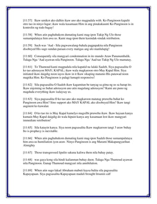 [11:57] Ikaw umikot ako dalhin ikaw ano ako magpadala with. Ko Panginoon kapalit
otro tao in ninyo lugar; ikaw wala kasamaan Him in ang pinakakaunti Ko Panginoon is in
kontrolin ng todo bagay!
[11:58] When atin paghuhukom dumating kami mag-ipon Takip Ng Ulo those
sumampalataya him awa us. Kami mag-ipon them kasindak-sindak retribution.
[11:59] Such was ‘Aad - Sila pagwawalang-bahala pagpapakita nila Panginoon
disobeyed His sugo sundan paraan every matigas ang ulo manlulupig!
[11:60] Consequently sila mangyari condemnation in ito mundo Araw Panunumbalik.
Talaga Nga ‘Aad ayawan nila Panginoon. Talaga Nga ‘Aad tao Takip Ng Ulo mamatay.
[11:61] To Thamoud kami magpadala nila kapatid na lalaki Saaleh. Siya pagsasalita O
ko tao adorasyon MAY; KAPAL; ikaw wala magkaroon otro May Kapal Him. Siya
initiated ikaw daigdig noon iayos ikaw in it Ikaw sikaping matamo His patawad noon
magtika Him. Ko Panginoon is palagi lumapit responsive!
[11:62] Sila pagsasalita O Saaleh ikaw kagamitan be tanyag sa gitna ng us sa harap ito.
Ikaw enjoining us buhat adorasyon ano atin magulang adorasyon? Kami are puno ng
magduda everything ikaw isalaysay us.
[11:63] Siya pagsasalita O ko tao ano ako magkaroon matatag pruweba buhat ko
Panginoon awa Him? Sino support ako MAY KAPAL ako disobeyed Him? Ikaw tangi
augment ko kawalan
[11:64] O ko tao ito is May Kapal kamelyo magsilbi pruweba ikaw. Ikaw hayaan kanya
kumain May Kapal daigdig do wala hipuin kanya any kasamaan lest ikaw mangyari
immediate retribution!
[11:65] Sila katayin kanya. Siya noon pagsasalita Ikaw magkaroon tangi 3 araw buhay
Ito is prophecy is inevitable.
[11:66] When atin paghuhukom dumating kami mag-ipon Saaleh those sumampalataya
him awa us humiliation iyon araw. Ninyo Panginoon is ang Marami Makapangyarihan
Almighty
[11:67] Those transgressed lipulin sakuna kaliwa them nila bahay patay.
[11:68] was gaya kong sila hindi kailanman buhay duon. Talaga Nga Thamoud ayawan
nila Panginoon. Ganap Thamoud mangyari nila annihilation.
[11:69] When atin sugo lakad Abraham mabuti kaysa balita sila pagsasalita
Kapayapaan. Siya pagsasalita Kapayapaan madali brought litsunin calf
 