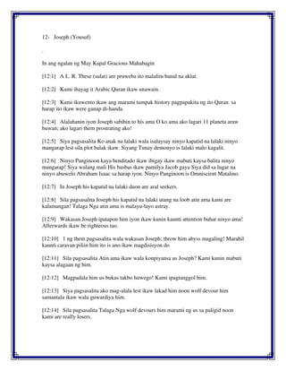 12- Joseph (Yousuf)
.
In ang ngalan ng May Kapal Gracious Mahabagin
[12:1] A L. R. These (sulat) are pruweba ito malalim banal na aklat.
[12:2] Kami ihayag it Arabic Quran ikaw unawain.
[12:3] Kami ikuwento ikaw ang marami tumpak history pagpapakita ng ito Quran. sa
harap ito ikaw were ganap di-handa.
[12:4] Alalahanin iyon Joseph sabihin to his ama O ko ama ako lagari 11 planeta araw
buwan; ako lagari them prostrating ako!
[12:5] Siya pagsasalita Ko anak na lalaki wala isalaysay ninyo kapatid na lalaki ninyo
mangarap lest sila plot balak ikaw. Siyang Tunay demonyo is lalaki malo kagalit.
[12:6] Ninyo Panginoon kaya benditado ikaw ibigay ikaw mabuti kaysa balita ninyo
mangarap! Siya walang mali His basbas ikaw pamilya Jacob gaya Siya did sa lugar na
ninyo abuwelo Abraham Isaac sa harap iyon. Ninyo Panginoon is Omniscient Matalino.
[12:7] In Joseph his kapatid na lalaki duon are aral seekers.
[12:8] Sila pagsasalita Joseph his kapatid na lalaki utang na loob atin ama kami are
kalamangan! Talaga Nga atin ama is malayu-layo astray.
[12:9] Wakasan Joseph ipatapon him iyon ikaw kunin kaunti attention buhat ninyo ama!
Afterwards ikaw be righteous tao.
[12:10] 1 ng them pagsasalita wala wakasan Joseph; throw him abyss magaling! Marahil
kaunti caravan piliin him ito is ano ikaw magdisisyon do
[12:11] Sila pagsasalita Atin ama ikaw wala konpiyansa us Joseph? Kami kunin mabuti
kaysa alagaan ng him.
[12:12] Magpadala him us bukas takbo huwego! Kami ipagtanggol him.
[12:13] Siya pagsasalita ako mag-alala lest ikaw lakad him noon wolf devour him
samantala ikaw wala guwardiya him.
[12:14] Sila pagsasalita Talaga Nga wolf devours him marami ng us sa paligid noon
kami are really losers.
 