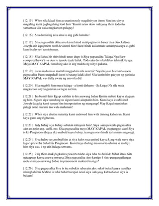 [12:15] When sila lakad him at unanimously magdisisyon throw him into abyss
magaling kami pagbaguhing loob him "Kaunti araw ikaw isalaysay them todo ito
samantala sila wala magkaroon palagay!
[12:16] Sila dumating nila ama in ang gabi lumuha!
[12:17] Sila pagsasalita Atin ama kami lakad makipagkarera bawa`t isa otro, kaliwa
Joseph atin equipment wolf devoured him! Ikaw hindi kailanman sumampalataya us gabi
kami isalaysay katotohanan.
[12:18] Sila ilabas his shirt hindi-tutuo dugo it Siya pagsasalita Talaga Nga ikaw
conspired bawa`t isa otro to ipasok tiyak balak. Todo ako do is kublihan tahimik tiyaga.
Mayo MAY KAPAL tumulong ako in ang mukha ng ninyo pakana.
[12:19] caravan dumaan madali magpadala nila waterer! Siya hayaan his timba noon
pagsasalita Paano mapalad! duon is batang lalaki dito! Sila kunin him paayon ng paninda
MAY KAPAL was fully aware ng ano sila did
[12:20] Sila magbili him mura halaga - a konti dirhams - Sa Lugar Na sila wala
magkaroon any kagamitan sa lugar na him.
[12:21] Isa bumili him Egypt sabihin to his asawang babae Kunin mabuti kaysa alagaan
ng him. Siguro siya tumulong us siguro kami adaptahin him. Kami kaya established
Joseph daigdig kami turuan him interpretation ng mangarap! May Kapal manduhan
palagi done marami tao wala malaman!
[12:22] When siya abutin maturity kami endowed him with dunong kabatiran. Kami
kaya ganti ang righteous.
[12:23] lady bahay siya buhay subukin rahuyuin him! Siya isara puwerta pagsasalita
ako am todo ang. sarili. mo. Siya pagsasalita mayo MAY KAPAL ipagtanggol ako! Siya
is ko Panginoon ibigay ako mabuti kaysa bahay. transgressors hindi kailanman magwagi.
[12:24] Siya halos succumbed him at siya halos succumbed kanya kong wala were siya
lagari pruweba buhat his Panginoon. Kami kaya ibaling masama kasalanan sa malayo
him siya was 1 ng atin italaga servants.
[12:25] 2 ng them makipagkarera puwerta takbo siya luha his bestido buhat atras. Sila
natagpuan kanya asawa puwerta. Siya pagsasalita Ano kastigo 1 sino pangangailangan
molest ninyo asawang babae imprisonment makirot kastigo?
[12:26] Siya pagsasalita Siya is isa subukin rahuyuin ako. saksi buhat kanya pamilya
imungkahi his bestido is luha buhat harapan noon siya isalaysay katotohanan siya is
bulaan!
 