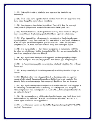 [12:27] At kong his bestido is luha buhat atras noon siya lied siya isalaysay
katotohanan.
[12:28] When kanya asawa lagari his bestido was luha buhat atras siya pagsasalita Ito is
babae balak. Talaga Nga ninyo balak is formidable.
[12:29] Joseph pagwawalang-bahala ito insidente. Tungkol Sa ikaw (ko asawang)
babae) ikaw sikaping matamo patawad ninyo kasalanan. Ikaw ipasok error
[12:30] Kaunti babae lunsod satsatan gobernador asawang babae is subukin rahuyuin
kanya servant! Siya is deeply in mapagmahal him! Kami lagari siya lakad astray.
[12:31] When siya pakikinig nila satsatan siya imbitahin them ihanda them komodo
lugar ibigay bawa`t isa ng them panaksak! Siya noon sabihin to him Sumali nila kuwarto
When sila lagari him sila humanga him iyon sila retaso nila kamay. Sila pagsasalita
Langit be to MAY KAPAL ito wala is makatao buhay ito is kapuri-puri anghel!
[12:32] Siya pagsasalita Ito is 1 ikaw blamed ako pagbaba in mapagmahal with! Ako
did talaga nga subukin rahuyuin him siya magkaila! Siya does ano ako manduhan him do
siya siyang tunay lakad bilangguan debased
[12:33] Siya pagsasalita Ko Panginoon bilangguan is pinakamagaling kaysa ibigay
them. Ikaw ibaling nila balak ako ako pagnanasa them behave gaya mang-mang isa!
[12:34] His Panginoon managot his orasyon ibaling nila balak buhat him. Siya is Hearer
Omniscient
[12:35] Mamaya-na sila lagari it malinaw pruweba iyon sila imprison him sa lugar na
sandali!
[12:36] 2 batabata lalaki were bilangguan him. 1 ng them pagsasalita ako lagari ko
mangarap) ako uri alak iba pagsasalita ako lagari dalhin bread ko ulo buhat alin ibon
kumain! Ibalita us ng interpretation these mangarap! Kami lagari ikaw are righteous.
[12:37] Siya pagsasalita any komida magdulot ikaw ako ibalita ikaw it ikaw tanggapin it
Ito is kaunti ng kabatiran bestowed sa ibabaw ng ako ko Panginoon. Ako pabayaan
relihiyon ng tao sino wala sumampalataya in MAY KAPAL konsiderasyon Hereafter sila
are really disbelievers!
[12:38] Ako sundan sa lugar ng relihiyon ko abuwelo Abraham Isaac Jacob. Kami hindi
kailanman itama any idolo MAY KAPAL. Such is basbas buhat MAY KAPAL us sa
ibabaw ng tao marami tao are unappreciative.
[12:39] O ko bilangguan kapares are iba-iba May Kapal pinakamagaling MAY KAPAL
nag-iisa 1 Kataastaasan
 