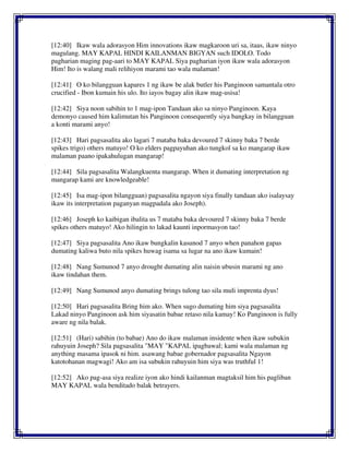 [12:40] Ikaw wala adorasyon Him innovations ikaw magkaroon uri sa, itaas, ikaw ninyo
magulang. MAY KAPAL HINDI KAILANMAN BIGYAN such IDOLO. Todo
pagharian maging pag-aari to MAY KAPAL Siya pagharian iyon ikaw wala adorasyon
Him! Ito is walang mali relihiyon marami tao wala malaman!
[12:41] O ko bilangguan kapares 1 ng ikaw be alak butler his Panginoon samantala otro
crucified - Ibon kumain his ulo. Ito iayos bagay alin ikaw mag-usisa!
[12:42] Siya noon sabihin to 1 mag-ipon Tandaan ako sa ninyo Panginoon. Kaya
demonyo caused him kalimutan his Panginoon consequently siya bangkay in bilangguan
a konti marami anyo!
[12:43] Hari pagsasalita ako lagari 7 mataba baka devoured 7 skinny baka 7 berde
spikes trigo) others matuyo! O ko elders pagpayuhan ako tungkol sa ko mangarap ikaw
malaman paano ipakahulugan mangarap!
[12:44] Sila pagsasalita Walangkuenta mangarap. When it dumating interpretation ng
mangarap kami are knowledgeable!
[12:45] Isa mag-ipon bilangguan) pagsasalita ngayon siya finally tandaan ako isalaysay
ikaw its interpretation paganyan magpadala ako Joseph).
[12:46] Joseph ko kaibigan ibalita us 7 mataba baka devoured 7 skinny baka 7 berde
spikes others matuyo! Ako hilingin to lakad kaunti inpormasyon tao!
[12:47] Siya pagsasalita Ano ikaw bungkalin kasunod 7 anyo when panahon gapas
dumating kaliwa buto nila spikes huwag isama sa lugar na ano ikaw kumain!
[12:48] Nang Sumunod 7 anyo drought dumating alin naisin ubusin marami ng ano
ikaw tindahan them.
[12:49] Nang Sumunod anyo dumating brings tulong tao sila muli imprenta dyus!
[12:50] Hari pagsasalita Bring him ako. When sugo dumating him siya pagsasalita
Lakad ninyo Panginoon ask him siyasatin babae retaso nila kamay! Ko Panginoon is fully
aware ng nila balak.
[12:51] (Hari) sabihin (to babae) Ano do ikaw malaman insidente when ikaw subukin
rahuyuin Joseph? Sila pagsasalita "MAY "KAPAL ipagbawal; kami wala malaman ng
anything masama ipasok ni him. asawang babae gobernador pagsasalita Ngayon
katotohanan magwagi! Ako am isa subukin rahuyuin him siya was truthful 1!
[12:52] Ako pag-asa siya realize iyon ako hindi kailanman magtaksil him his pagliban
MAY KAPAL wala benditado balak betrayers.
 
