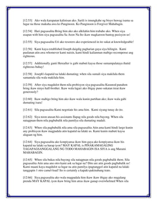 [12:53] Ako wala karapatan kalinisan ako. Sarili is imungkahe ng bisyo huwag isama sa
lugar na those makuha awa ko Panginoon. Ko Panginoon is Forgiver Mahabagin.
[12:54] Hari pagsasalita Bring him ako ako alkilahin him trabaho ako. When siya
usapan with him siya pagsasalita Sa Araw Na Ito ikaw magkaroon bantog pusisyon us!
[12:55] Siya pagsasalita Uri ako tesorero ako experienced in ito sukat at knowledgeable!
[12:56] Kami kaya established Joseph daigdig pagharian gaya siya hilingin. Kami
paulanan atin awa whomever kami naisin, kami hindi kailanman mabigo recompense ang
righteous.
[12:57] Additionally ganti Hereafter is gabi mabuti kaysa those sumampalataya ihatid
righteous buhay!
[12:58] Joseph's kapatid na lalaki dumating; when sila sumali siya makilala them
samantala sila wala makilala him.
[12:59] After siya magdulot them nila probisyon siya pagsasalita Kasunod panahon
bring ikaw ninyo half-brother. Ikaw wala lagari ako ibigay puno sukatan treat ikaw
generously?
[12:60] Ikaw mabigo bring him ako ikaw wala kunin partihan ako; ikaw wala gabi
dumating isara!
[12:61] Sila pagsasalita Kami negotiate his ama him. Kami siyang tunay do ito.
[12:62] Siya noon atasan his assistants Ilapag nila goods nila bayong. When sila
natagpuan them nila pagbabalik nila pamilya sila dumating madali.
[12:63] When sila pagbabalik nila ama sila pagsasalita Atin ama kami hindi largo kunin
any probisyon ikaw magpadala atin kapatid na lalaki us. Kami kunin mabuti kaysa
alagaan ng him.
[12:64] Siya pagsasalita ako konpiyansa ikaw him gaya ako konpiyansa ikaw his
kapatid na lalaki sa harap iyon? MAY KAPAL is PINAKAMAGALING
TAGAPAGSANGGALANG NG TODO MAHABAGIN ISA SIYA is ang Marami
MAHABAGIN.
[12:65] When sila bukas nila bayong sila natagpuan nila goods pagbabalik them. Sila
pagsasalita Atin ama ano otro kami ask sa lugar na? Dito are atin goods pagbabalik us!
Kami maani kaya magdulot sa lugar na atin pamilya ipagtanggol atin kapatid na lalaki
tanggapin 1 otro camel-load! Ito is certainly a kapaki-pakinabang trato.
[12:66] Siya pagsasalita ako wala magpadala him ikaw ikaw ibigay ako magalang
prenda MAY KAPAL iyon ikaw bring him atras ikaw ganap overwhelmed When sila
 