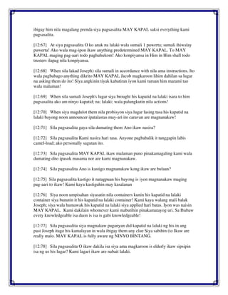 ibigay him nila magalang prenda siya pagsasalita MAY KAPAL saksi everything kami
pagsasalita.
[12:67] At siya pagsasalita O ko anak na lalaki wala sumali 1 puwerta; sumali ihiwalay
puwerta! Ako wala mag-ipon ikaw anything predetermined MAY KAPAL. To MAY
KAPAL maging pag-aari todo paghuhukom! Ako konpiyansa in Him in Him shall todo
trusters ilapag nila konpiyansa.
[12:68] When sila lakad Joseph) sila sumali in accordance with nila ama instructions. Ito
wala pagbabago anything dikrito MAY KAPAL Jacob magkaroon lihim dahilan sa lugar
na asking them do ito! Siya angkinin tiyak kabatiran iyon kami turuan him marami tao
wala malaman!
[12:69] When sila sumali Joseph's lugar siya brought his kapatid na lalaki isara to him
pagsasalita ako am ninyo kapatid; na; lalaki; wala palungkutin nila actions!
[12:70] When siya magdulot them nila probisyon siya lugar lasing tasa his kapatid na
lalaki bayong noon announcer ipatalastas may-ari ito caravan are magnanakaw!
[12:71] Sila pagsasalita gaya sila dumating them Ano ikaw nasira?
[12:72] Sila pagsasalita Kami nasira hari tasa. Anyone pagbabalik it tanggapin labis
camel-load; ako personally sagutan ito.
[12:73] Sila pagsasalita MAY KAPAL ikaw malaman puno pinakamagaling kami wala
dumating dito ipasok masama nor are kami magnanakaw.
[12:74] Sila pagsasalita Ano is kastigo magnanakaw kong ikaw are bulaan?
[12:75] Sila pagsasalita kastigo it natagpuan his bayong is iyon magnanakaw maging
pag-aari to ikaw! Kami kaya kastiguhin may kasalanan
[12:76] Siya noon umpisahan siyasatin nila containers kunin his kapatid na lalaki
container siya bunutin it his kapatid na lalaki container! Kami kaya walang mali balak
Joseph; siya wala humawak his kapatid na lalaki siya applied hari batas. Iyon was naisin
MAY KAPAL. Kami dakilain whomever kami mabutihin pinakamatayog uri. Sa Ibabaw
every knowledgeable isa duon is isa is gabi knowledgeable!
[12:77] Sila pagsasalita siya magnakaw paganyan did kapatid na lalaki ng his in ang
past Joseph itago his kamalayan in wala ibigay them any clue Siya sabihin (to Ikaw are
really malo. MAY KAPAL is fully aware ng NINYO BINTANG.
[12:78] Sila pagsasalita O ikaw dakila isa siya ama magkaroon is elderly ikaw sipsipin
isa ng us his lugar? Kami lagari ikaw are nabait lalaki.
 