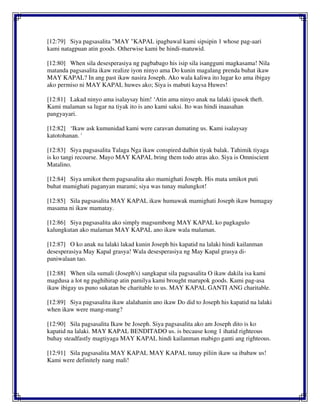 [12:79] Siya pagsasalita "MAY "KAPAL ipagbawal kami sipsipin 1 whose pag-aari
kami natagpuan atin goods. Otherwise kami be hindi-matuwid.
[12:80] When sila desesperasiya ng pagbabago his isip sila isangguni magkasama! Nila
matanda pagsasalita ikaw realize iyon ninyo ama Do kunin magalang prenda buhat ikaw
MAY KAPAL? In ang past ikaw nasira Joseph. Ako wala kaliwa ito lugar ko ama ibigay
ako permiso ni MAY KAPAL huwes ako; Siya is mabuti kaysa Huwes!
[12:81] Lakad ninyo ama isalaysay him! ‘Atin ama ninyo anak na lalaki ipasok theft.
Kami malaman sa lugar na tiyak ito is ano kami saksi. Ito was hindi inaasahan
pangyayari.
[12:82] ‘Ikaw ask kumunidad kami were caravan dumating us. Kami isalaysay
katotohanan. '
[12:83] Siya pagsasalita Talaga Nga ikaw conspired dalhin tiyak balak. Tahimik tiyaga
is ko tangi recourse. Mayo MAY KAPAL bring them todo atras ako. Siya is Omniscient
Matalino.
[12:84] Siya umikot them pagsasalita ako mamighati Joseph. His mata umikot puti
buhat mamighati paganyan marami; siya was tunay malungkot!
[12:85] Sila pagsasalita MAY KAPAL ikaw humawak mamighati Joseph ikaw bumagay
masama ni ikaw mamatay.
[12:86] Siya pagsasalita ako simply magsumbong MAY KAPAL ko pagkagulo
kalungkutan ako malaman MAY KAPAL ano ikaw wala malaman.
[12:87] O ko anak na lalaki lakad kunin Joseph his kapatid na lalaki hindi kailanman
desesperasiya May Kapal grasya! Wala desesperasiya ng May Kapal grasya di-
paniwalaan tao.
[12:88] When sila sumali (Joseph's) sangkapat sila pagsasalita O ikaw dakila isa kami
magdusa a lot ng paghihirap atin pamilya kami brought marupok goods. Kami pag-asa
ikaw ibigay us puno sukatan be charitable to us. MAY KAPAL GANTI ANG charitable.
[12:89] Siya pagsasalita ikaw alalahanin ano ikaw Do did to Joseph his kapatid na lalaki
when ikaw were mang-mang?
[12:90] Sila pagsasalita Ikaw be Joseph. Siya pagsasalita ako am Joseph dito is ko
kapatid na lalaki. MAY KAPAL BENDITADO us. is because kong 1 ihatid righteous
buhay steadfastly magtiyaga MAY KAPAL hindi kailanman mabigo ganti ang righteous.
[12:91] Sila pagsasalita MAY KAPAL MAY KAPAL tunay piliin ikaw sa ibabaw us!
Kami were definitely nang mali!
 