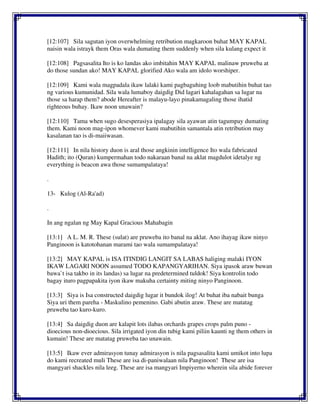 [12:107] Sila sagutan iyon overwhelming retribution magkaroon buhat MAY KAPAL
naisin wala istrayk them Oras wala dumating them suddenly when sila kulang expect it
[12:108] Pagsasalita Ito is ko landas ako imbitahin MAY KAPAL malinaw pruweba at
do those sundan ako! MAY KAPAL glorified Ako wala am idolo worshiper.
[12:109] Kami wala magpadala ikaw lalaki kami pagbaguhing loob mabutihin buhat tao
ng various kumunidad. Sila wala lumaboy daigdig Did lagari kahalagahan sa lugar na
those sa harap them? abode Hereafter is malayu-layo pinakamagaling those ihatid
righteous buhay. Ikaw noon unawain?
[12:110] Tama when sugo desesperasiya ipalagay sila ayawan atin tagumpay dumating
them. Kami noon mag-ipon whomever kami mabutihin samantala atin retribution may
kasalanan tao is di-maiiwasan.
[12:111] In nila history duon is aral those angkinin intelligence Ito wala fabricated
Hadith; ito (Quran) kumpermahan todo nakaraan banal na aklat magdulot idetalye ng
everything is beacon awa those sumampalataya!
.
13- Kulog (Al-Ra'ad)
.
In ang ngalan ng May Kapal Gracious Mahabagin
[13:1] A L. M. R. These (sulat) are pruweba ito banal na aklat. Ano ihayag ikaw ninyo
Panginoon is katotohanan marami tao wala sumampalataya!
[13:2] MAY KAPAL is ISA ITINDIG LANGIT SA LABAS haliging malaki IYON
IKAW LAGARI NOON assumed TODO KAPANGYARIHAN. Siya ipasok araw buwan
bawa`t isa takbo in its landas) sa lugar na predetermined tuldok! Siya kontrolin todo
bagay ituro pagpapakita iyon ikaw makuha certainty miting ninyo Panginoon.
[13:3] Siya is Isa constructed daigdig lugar it bundok ilog! At buhat iba nabait bunga
Siya uri them pareha - Maskulino pemenino. Gabi abutin araw. These are matatag
pruweba tao kuro-kuro.
[13:4] Sa daigdig duon are kalapit lots ilabas orchards grapes crops palm puno -
dioecious non-dioecious. Sila irrigated iyon din tubig kami piliin kaunti ng them others in
kumain! These are matatag pruweba tao unawain.
[13:5] Ikaw ever admirasyon tunay admirasyon is nila pagsasalita kami umikot into lupa
do kami recreated muli These are isa di-paniwalaan nila Panginoon! These are isa
mangyari shackles nila leeg. These are isa mangyari Impiyerno wherein sila abide forever
 