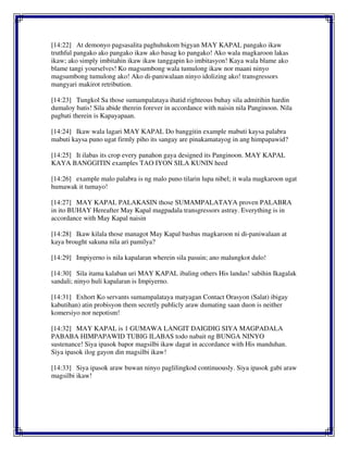 [14:22] At demonyo pagsasalita paghuhukom bigyan MAY KAPAL pangako ikaw
truthful pangako ako pangako ikaw ako basag ko pangako! Ako wala magkaroon lakas
ikaw; ako simply imbitahin ikaw ikaw tanggapin ko imbitasyon! Kaya wala blame ako
blame tangi yourselves! Ko magsumbong wala tumulong ikaw nor maani ninyo
magsumbong tumulong ako! Ako di-paniwalaan ninyo idolizing ako! transgressors
mangyari makirot retribution.
[14:23] Tungkol Sa those sumampalataya ihatid righteous buhay sila admitihin hardin
dumaloy batis! Sila abide therein forever in accordance with naisin nila Panginoon. Nila
pagbati therein is Kapayapaan.
[14:24] Ikaw wala lagari MAY KAPAL Do banggitin example mabuti kaysa palabra
mabuti kaysa puno ugat firmly piho its sangay are pinakamatayog in ang himpapawid?
[14:25] It ilabas its crop every panahon gaya designed its Panginoon. MAY KAPAL
KAYA BANGGITIN examples TAO IYON SILA KUNIN heed
[14:26] example malo palabra is ng malo puno tilarin lupa nibel; it wala magkaroon ugat
humawak it tumayo!
[14:27] MAY KAPAL PALAKASIN those SUMAMPALATAYA proven PALABRA
in ito BUHAY Hereafter May Kapal magpadala transgressors astray. Everything is in
accordance with May Kapal naisin
[14:28] Ikaw kilala those managot May Kapal basbas magkaroon ni di-paniwalaan at
kaya brought sakuna nila ari pamilya?
[14:29] Impiyerno is nila kapalaran wherein sila pasuin; ano malungkot dulo!
[14:30] Sila itama kalaban uri MAY KAPAL ibaling others His landas! sabihin Ikagalak
sandali; ninyo huli kapalaran is Impiyerno.
[14:31] Exhort Ko servants sumampalataya matyagan Contact Orasyon (Salat) ibigay
kabutihan) atin probisyon them secretly publicly araw dumating saan duon is neither
komersiyo nor nepotism!
[14:32] MAY KAPAL is 1 GUMAWA LANGIT DAIGDIG SIYA MAGPADALA
PABABA HIMPAPAWID TUBIG ILABAS todo nabait ng BUNGA NINYO
sustenance! Siya ipasok bapor magsilbi ikaw dagat in accordance with His manduhan.
Siya ipasok ilog gayon din magsilbi ikaw!
[14:33] Siya ipasok araw buwan ninyo paglilingkod continuously. Siya ipasok gabi araw
magsilbi ikaw!
 