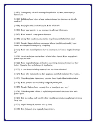 [15:13] Consequently sila wala sumampalataya in him. Ito been paraan sapul pa
henerasyon.
[15:14] Gabi kong kami bukas sa lugar na them pintuan into himpapawid alin sila
umakyat;!
[15:15] Sila pagsasalita Atin mata dayain. Kami bewitched
[15:16] Kami lugar galaxies in ang himpapawid, adorned it beholders.
[15:17] Kami bantay it every ayawan demonyo.
[15:18] any ng them sneaks makinig napaka projectile naisin habulin him atras!
[15:19] Tungkol Sa daigdig kami constructed it lugar it stabilizers (bundok) kami
lumaki it walang mali timbangan ng everything.
[15:20] Kami uri it maaaring tirahan ikaw at creatures ikaw wala do magdulot sa lugar
na!
[15:21] duon is wala iyon kami wala ari infinite halaga thereof. Kami magpadala it
pababa tiyak sukatan!
[15:22] Kami magpadala hangin pollinators cause tubig dumating himpapawid ikaw
lasing! Otherwise ikaw wala humawak it palatable.
[15:23] is kami kontrolin buhay muwerte kami are ultimo inheritors!
[15:24] Kami fully malaman those ikaw ipagpauna kami fully malaman those regress.
[15:25] Ninyo Panginoon siyang tunay summon them. Siya is Matalino Omniscient
[15:26] Kami gumawa makatao buhay idad putik potter's putik.
[15:27] Tungkol Sa jinns kami gumawa them sa harap iyon, apoy apoy!
[15:28] Ninyo Panginoon sabihin to anghel ako gumawa makatao buhay idad putik
potter's putik.
[15:29] Dati ako walang mali him blow him buhat Ko espiritu ikaw pagbaba prostrate sa
harap him!
[15:30] anghel bumagsak prostrate todo ng them
[15:31] Iblis (Satanas). Siya magkaila be prostrators.
 
