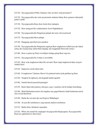 [15:32] Siya pagsasalita O Iblis (Satanas) why are ikaw wala prostrators?
[15:33] Siya pagsasalita ako wala am prostrate makatao buhay Ikaw gumawa idad putik
potter's putik!
[15:34] Siya pagsasalita Kaya ikaw kunin ikaw ipatapon.
[15:35] Ikaw mangyari Ko condemnation Araw Paghuhukom.
[15:36] Siya pagsasalita Ko Panginoon palugit ako araw sila resurrected
[15:37] Siya pagsasalita Ikaw palugit.
[15:38] Hanggang specified araw panahon
[15:39] Siya pagsasalita Ko Panginoon sapul pa Ikaw magkaroon willed iyon ako lakad
astray ako siyang tunay akitin them daigdig; ako magpadala them todo astray!
[15:40] those sa gitna ng Ninyo worshipers italaga ganap Ikaw nag-iisa.
[15:41] Siya pagsasalita Ito is batas is inviolable.
[15:42] Ikaw wala magkaroon lakas Ko servants! Ikaw tangi magkaroon lakas strayers
sundan ikaw!
[15:43] Impiyerno awaits them todo.
[15:44] It magkaroon 7 pintuan. Bawa`t Isa pintuan kunin tiyak partihan ng them.
[15:45] Tungkol Sa righteous sila ikagalak hardin tagsibol
[15:46] Sumali therein peaceful patatagin!
[15:47] Kami ilipat todo jealousy nila puso. gaya 1 pamilya sila be kalapit furnishings.
[15:48] Hindi Kailanman naisin sila magdusa any pagod therein; hindi kailanman naisin
sila evicted therefrom
[15:49] Ibalita Ko servants ako am Forgiver Mahabagin!
[15:50] At iyon Ko retribution is ang marami makirot retribution.
[15:51] Ibalita them Abraham's panauhin.
[15:52] When sila sumali his sangkapat sila pagsasalita Kapayapaan. Siya pagsasalita
Kami are apprehensive about ikaw.
 