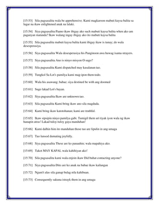 [15:53] Sila pagsasalita wala be apprehensive. Kami magkaroon mabuti kaysa balita sa
lugar na ikaw enlightened anak na lalaki.
[15:54] Siya pagsasalita Paano ikaw ibigay ako such mabuti kaysa balita when ako am
paganyan matanda? Ikaw walang ingay ibigay ako ito mabuti kaysa balita
[15:55] Sila pagsasalita mabuti kaysa balita kami ibigay ikaw is tunay; do wala
desesperasiya.
[15:56] Siya pagsasalita Wala desesperasiya his Panginoon awa huwag isama strayers.
[15:57] Siya pagsasalita Ano is ninyo misyon O sugo?
[15:58] Sila pagsasalita Kami dispatched may kasalanan tao.
[15:59] Tungkol Sa Lot's pamilya kami mag-ipon them todo.
[15:60] Wala his asawang; babae; siya destined be with ang doomed
[15:61] Sugo lakad Lot's bayan.
[15:62] Siya pagsasalita Ikaw are unknown tao.
[15:63] Sila pagsasalita Kami bring ikaw ano sila magduda.
[15:64] Kami bring ikaw katotohanan; kami are truthful.
[15:65] Ikaw sipsipin ninyo pamilya gabi. Tumigil them uri tiyak iyon wala ng ikaw
hanapin atras! Lakad tuloy-tuloy gaya manduhan!
[15:66] Kami dalhin him ito manduhan those tao are lipulin in ang umaga
[15:67] Tao lunsod dumating joyfully.
[15:68] Siya pagsasalita These are ko panauhin; wala mapahiya ako.
[15:69] Takot MAY KAPAL wala kahihiyan ako!
[15:70] Sila pagsasalita kami wala enjoin ikaw Did buhat contacting anyone?
[15:71] Siya pagsasalita Dito are ko anak na babae ikaw kailangan
[15:72] Nguni't alas sila ganap bulag nila kahibuan.
[15:73] Consequently sakuna istrayk them in ang umaga
 
