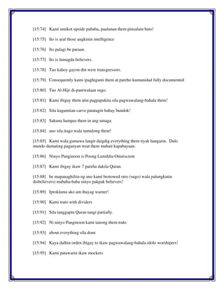 [15:74] Kami umikot upside pababa, paulanan them pinsalain bato!
[15:75] Ito is aral those angkinin intelligence
[15:76] Ito palagi be paraan.
[15:77] Ito is lumagda believers.
[15:78] Tao kahoy gayon din were transgressors.
[15:79] Consequently kami ipaghiganti them at pareho kumunidad fully documented
[15:80] Tao Al-Hijr di-paniwalaan sugo.
[15:81] Kami ibigay them atin pagpapakita sila pagwawalang-bahala them!
[15:82] Sila kagamitan carve patatagin bahay bundok!
[15:83] Sakuna hampas them in ang umaga
[15:84] ano sila itago wala tumulong them!
[15:85] Kami wala gumawa langit daigdig everything them tiyak hangarin. Dulo
mundo dumating paganyan treat them mabait kapabayaan.
[15:86] Ninyo Panginoon is Poong Lumikha Omniscient
[15:87] Kami ibigay ikaw 7 pareha dakila Quran.
[15:88] be mapanaghiliin ng ano kami bestowed otro (sugo) wala palungkutin
disbelievers) mababa-baba ninyo pakpak believers!
[15:89] Iproklama ako am ihayag warner!
[15:90] Kami trato with dividers
[15:91] Sila tanggapin Quran tangi partially.
[15:92] Ni ninyo Panginoon kami tanong them todo
[15:93] about everything sila done
[15:94] Kaya dalhin orden ibigay to ikaw pagwawalang-bahala idolo worshipers!
[15:95] Kami patawarin ikaw mockers
 