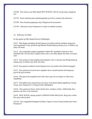[15:96] Sino itama isa pa May Kapal MAY KAPAL! Sila do siyang tunay natagpuan
out!
[15:97] Kami malaman puno pinakamagaling iyon ikaw yamutin nila utterances.
[15:98] Ikaw kumanta paghanga ninyo Panginoon be prostrators.
[15:99] Adorasyon ninyo Panginoon in orden to makuha certainty.
.
16- Bubuyog (Al-Nahl)
In ang ngalan ng May Kapal Gracious Mahabagin
[16:1] May Kapal manduhan already bigyan everything already lumiham) paganyan
wala magmadali it Siya glorified ang Marami Pinakamatayog malayu-layo sa ibabaw any
idolo sila itama
[16:2] Siya magpadala anghel pagpapakita dalhin His manduhan whomever Siya
mabutihin His servants Ikaw magturo duon wala is otro May Kapal Ako Ikaw reverence
Ako!
[16:3] Siya gumawa langit daigdig tiyak hangarin. Siya is marami man Pinakamatayog
malayu-layo sa ibabaw any idolo sila itama
[16:4] Siya gumawa makatao munti ibagsak noon siya umikot into ardent katunggali.
[16:5] Siya gumawa livestock ikaw magdulot ikaw warmth marami iba benepisiyo
gayon din gaya komida
[16:6] Sila gayon din magdulot ikaw luho ninyo nga oras na malayo at when ikaw
maglakbay.
[16:7] Sila dalhin ninyo karga bayan iyon ikaw wala abutin dakila paghihirap. Siyang
Tunay ninyo Panginoon is Compassionate Mahabagin!
[16:8] (Siya gumawa) horses mules buriko ikaw sumakay at luho. Additionally Siya
gumawa ano ikaw wala malaman.
[16:9] MAY KAPAL dulong matulis LANDAS NANG MALI ISA. Kong Siya willed
Siya giya todo ng ikaw.
[16:10] Siya magpadala himpapawid tubig sa lugar na ninyo lasing lumaki puno ninyo
benepisiyo!
 