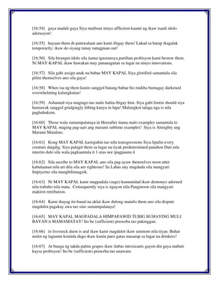 [16:54] gaya madali gaya Siya maibsan ninyo affliction kaunti ng ikaw isauli idolo
adorasyon!
[16:55] hayaan them di-paniwalaan ano kami ibigay them! Lakad sa harap ikagalak
temporarily; ikaw do siyang tunay natagpuan out!
[16:56] Sila hirangin idolo sila itama ignoransya partihan probisyon kami bestow them.
Ni MAY KAPAL ikaw hawakan may pananagutan sa lugar na ninyo innovations.
[16:57] Sila gabi assign anak na babae MAY KAPAL Siya glorified samantala sila
piliin themselves ano sila gaya!
[16:58] When isa ng them kunin sanggol batang-babae his mukha bumagay darkened
overwhelming kalungkutan!
[16:59] Ashamed siya magtago tao malo balita ibigay him. Siya gabi limiin should siya
humawak sanggol grudgingly ilibing kanya in lupa! Malungkot talaga nga is nila
paghuhukom.
[16:60] Those wala sumampalataya in Hereafter itama malo examples samantala to
MAY KAPAL maging pag-aari ang marami sublime examples! Siya is Almighty ang
Marami Matalino.
[16:61] Kong MAY KAPAL kastiguhin tao nila transgressions Siya lipulin every
creature daigdig. Siya palugit them sa lugar na tiyak predetermined panahon Dati nila
interim dulo sila wala pagkaantala it 1 oras nor ipagpauna it
[16:62] Sila ascribe to MAY KAPAL ano sila pag-ayaw themselves noon utter
kabulaanan nila ari dila sila are righteous! Sa Labas any magduda sila mangyari
Impiyerno sila manghihimagsik.
[16:63] Ni MAY KAPAL kami magpadala (sugo) kumunidad ikaw demonyo adorned
nila trabaho nila mata. Consequently siya is ngayon nila Panginoon sila mangyari
makirot retribution.
[16:64] Kami ihayag ito banal na aklat ikaw dulong matulis them ano sila dispute
magdulot pagakay awa tao sino sumampalataya!
[16:65] MAY KAPAL MAGPADALA HIMPAPAWID TUBIG BUHAYING MULI
BAYAN it MAMAMATAY! Ito be (sufficient) pruweba tao pakinggan.
[16:66] in livestock duon is aral ikaw kami magdulot ikaw uminom nila tiyan. Buhat
midst ng lagumin komida dugo ikaw kunin puro gatas masarap sa lugar na drinkers!
[16:67] At bunga ng takda palms grapes ikaw ilabas intoxicants gayon din gaya mabuti
kaysa probisyon! Ito be (sufficient) pruweba tao unawain.
 