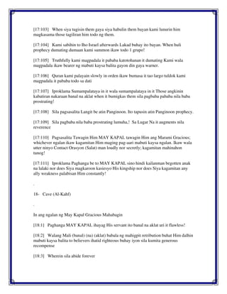 [17:103] When siya tugisin them gaya siya habulin them bayan kami lunurin him
magkasama those tagiliran him todo ng them.
[17:104] Kami sabihin to Iho Israel afterwards Lakad buhay ito bayan. When huli
prophecy dumating dumaan kami summon ikaw todo 1 grupo!
[17:105] Truthfully kami magpadala it pababa katotohanan it dumating Kami wala
magpadala ikaw bearer ng mabuti kaysa balita gayon din gaya warner.
[17:106] Quran kami palayain slowly in orden ikaw bumasa it tao largo tuldok kami
magpadala it pababa todo sa dati
[17:107] Iproklama Sumampalataya in it wala sumampalataya in it Those angkinin
kabatiran nakaraan banal na aklat when it bumigkas them sila pagbaba pababa nila baba
prostrating!
[17:108] Sila pagsasalita Langit be atin Panginoon. Ito tapusin atin Panginoon prophecy.
[17:109] Sila pagbaba nila baba prostrating lumuha,! Sa Lugar Na it augments nila
reverence
[17:110] Pagsasalita Tawagin Him MAY KAPAL tawagin Him ang Marami Gracious;
whichever ngalan ikaw kagamitan Him maging pag-aari mabuti kaysa ngalan. Ikaw wala
utter ninyo Contact Orasyon (Salat) man loudly nor secretly; kagamitan mahinahon
tunog!
[17:111] Iproklama Paghanga be to MAY KAPAL sino hindi kailanman begotten anak
na lalaki nor does Siya magkaroon kasiesyo His kingship nor does Siya kagamitan any
ally weakness palabisan Him constantly!
.
18- Cave (Al-Kahf)
.
In ang ngalan ng May Kapal Gracious Mahabagin
[18:1] Paghanga MAY KAPAL ihayag His servant ito banal na aklat uri it flawless!
[18:2] Walang Mali (banal) (na) (aklat) babala ng mahigpit retribution buhat Him dalhin
mabuti kaysa balita to believers ihatid righteous buhay iyon sila kumita generous
recompense
[18:3] Wherein sila abide forever
 