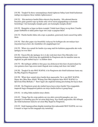 [18:30] Tungkol Sa those sumampalataya ihatid righteous buhay kami hindi kailanman
mabigo recompense those trabaho righteousness!
[18:31] Sila meritoryo hardin Eden wherein ilog dumaloy. Sila adorned therein
bracelets ginto gamitin ropa ng berde sutla velvet naisin pagpapahinga sa komodo
furnishings! Ano kamangha-mangha ganti; ano kamangha-mangha abode!
[18:32] Banggitin sa lugar na them example 2 lalaki kami ibigay isa ng them 2 hardin
grapes kubkubin ni takda palms lugar otro crops sa pagitan them!
[18:33] Pareho hardin ilabas nila crops sa panahon, generously kami caused ilog takbo
them.
[18:34] Dati after gapas siya boastfully isalaysay his kaibigan ako am malayu-layo
mayaman kaysa ikaw ako manduhan otro pagpipitagan tao!
[18:35] When siya sumali his hardin siya nang mali his kaluluwa pagsasalita ako wala
ipalagay ito ever dulo!
[18:36] Gayon Din ako ipalagay ito is it ako wala kuro-kuro Oras Hereafter ever
dumating dumaan. Gabi kong ako pagbabalik ko Panginoon ako be matalino tama na
angkinin an gabi mabuti kaysa 1 sa ibabaw duon
[18:37] His kaibigan sabihin to him gaya siya diskusiyon him ikaw di-paniwalaan Isa
sino gumawa ikaw lupa noon munti ibagsak noon walang mali ikaw into lalaki?
[18:38] Tungkol Sa ako MAY KAPAL is ko Panginoon ako hindi kailanman itama any
iba May Kapal ko Panginoon!
[18:39] When ikaw sumali ninyo hardin ikaw pagsasalita ‘Ito is ano MAY KAPAL
ibigay ako (Maa Shaa Allah)! Walang Sino Man angkinin lakas MAY KAPAL La
Quwwata Ellaa Bellaah.) '! Ikaw lagari ako angkinin kulang pera kulang iho kaysa ikaw.
[18:40] Ko Panginoon grant ako mabuti kaysa kaysa ninyo hardin! Siya magpadala
mapusok bagyo himpapawid pahirin out ninyo hardin kaliwa it ganap baog!
[18:41] its tubig ibaba malalim ninyo abutin.
[18:42] Talaga Nga his crops pahirin out siya dulo sorrowful panaghoy ano siya
gumugol it in hambog gaya his ari-arian ihiga baog. Siya finally pagsasalita Ako hilingin
ako hindi kailanman itama ko ari-arian May Kapal ko Panginoon.
[18:43] hindi kapangyarihan daigdig tumulong him nakasandal MAY KAPAL nor was
it maaari sa lugar na him tanggapin any tumulong!
 
