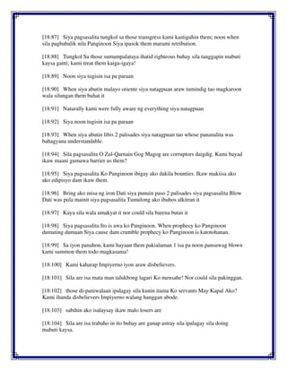 [18:87] Siya pagsasalita tungkol sa those transgress kami kastiguhin them; noon when
sila pagbabalik nila Panginoon Siya ipasok them marami retribution.
[18:88] Tungkol Sa those sumampalataya ihatid righteous buhay sila tanggapin mabuti
kaysa ganti; kami treat them kaiga-igaya!
[18:89] Noon siya tugisin isa pa paraan
[18:90] When siya abutin malayo oriente siya natagpuan araw tumindig tao magkaroon
wala silungan them buhat it
[18:91] Naturally kami were fully aware ng everything siya natagpuan
[18:92] Siya noon tugisin isa pa paraan
[18:93] When siya abutin libis 2 palisades siya natagpuan tao whose pananalita was
bahagyana understandable.
[18:94] Sila pagsasalita O Zul-Qarnain Gog Magog are corruptors daigdig. Kami bayad
ikaw maani gumawa barrier us them?
[18:95] Siya pagsasalita Ko Panginoon ibigay ako dakila bounties. Ikaw makiisa ako
ako edipisyo dam ikaw them.
[18:96] Bring ako misa ng iron Dati siya punuin paso 2 palisades siya pagsasalita Blow
Dati was pula mainit siya pagsasalita Tumulong ako ibuhos alkitran it
[18:97] Kaya sila wala umakyat it nor could sila barena butas it
[18:98] Siya pagsasalita Ito is awa ko Panginoon. When prophecy ko Panginoon
dumating dumaan Siya cause dam crumble prophecy ko Panginoon is katotohanan.
[18:99] Sa iyon panahon, kami hayaan them pakialaman 1 isa pa noon pansuwag blown
kami summon them todo magkasama!
[18:100] Kami kaharap Impiyerno iyon araw disbelievers.
[18:101] Sila are isa mata man talukbong lagari Ko mensahe! Nor could sila pakinggan.
[18:102] those di-paniwalaan ipalagay sila kunin itama Ko servants May Kapal Ako?
Kami ihanda disbelievers Impiyerno walang hanggan abode.
[18:103] sabihin ako isalaysay ikaw malo losers are
[18:104] Sila are isa trabaho in ito buhay are ganap astray sila ipalagay sila doing
mabuti kaysa.
 