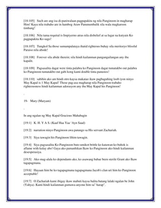 [18:105] Such are ang isa di-paniwalaan pagpapakita ng nila Panginoon in magharap
Him! Kaya nila trabaho are in hambog Araw Panunumbalik sila wala magkaroon
timbang!
[18:106] Nila tama requital is Impiyerno atras nila disbelief at sa lugar na kutyain Ko
pagpapakita Ko sugo!
[18:107] Tungkol Sa those sumampalataya ihatid righteous buhay sila meritoryo blissful
Paraiso nila abode!
[18:108] Forever sila abide therein; sila hindi kailanman pangangailangan any iba
kapalit.
[18:109] Pagsasalita dagat were tinta palabra ko Panginoon dagat tumatakbo out palabra
ko Panginoon tumatakbo out gabi kong kami double tinta panustos!
[18:110] sabihin ako am hindi otro kaysa makatao ikaw pagbaguhing loob iyon ninyo
May Kapal is 1 May Kapal! Those pag-asa magharap nila Panginoon trabaho
righteousness hindi kailanman adorasyon any iba May Kapal his Panginoon!
.
19- Mary (Maryam)
.
In ang ngalan ng May Kapal Gracious Mahabagin
[19:1] K. H. Y A S. (Kaaf Haa Yaa ‘Ayn Saad)
[19:2] narration ninyo Panginoon awa patungo sa His servant Zachariah.
[19:3] Siya tawagin his Panginoon lihim tawagin.
[19:4] Siya pagsasalita Ko Panginoon buto umikot brittle ko katawan ko buhok is
aflame with kulay abo! Gaya ako pamanhikan Ikaw ko Panginoon ako hindi kailanman
desesperasiya.
[19:5] Ako mag-alala ko dependants ako, ko asawang babae been sterile Grant ako Ikaw
tagapagmana.
[19:6] Hayaan him be ko tagapagmana tagapagmana Jacob's clan uri him ko Panginoon
acceptable!
[19:7] O Zachariah kami ibigay ikaw mabuti kaysa balita batang lalaki ngalan be John
(Yahya). Kami hindi kailanman gumawa anyone him sa" harap".
 