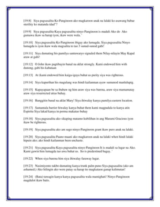 [19:8] Siya pagsasalita Ko Panginoon ako magkaroon anak na lalaki ko asawang babae
sterility ko matanda idad"?
[19:9] Siya pagsasalita Kaya pagsasalita ninyo Panginoon is madali Ako do Ako
gumawa ikaw sa harap iyon, ikaw were wala. '
[19:10] Siya pagsasalita Ko Panginoon ibigay ako lumagda. Siya pagsasalita Ninyo
lumagda is iyon ikaw wala magsalita to tao 3 sunud-sunod gabi!
[19:11] Siya dumating his pamilya santuwaryo signaled them Nilay-nilayin May Kapal
araw at gabi!
[19:12] O John ikaw pagtibayin banal na aklat strongly. Kami endowed him with
dunong, gabi his kabataan
[19:13] At (kami endowed him kaiga-igaya buhat us purity siya was righteous.
[19:14] Siya kapurihan his magulang was hindi kailanman ayaw sumunod manlulupig.
[19:15] Kapayapaan be sa ibabaw ng him araw siya was barena, araw siya mamamatay
araw siya resurrected atras buhay.
[19:16] Banggitin banal na aklat Mary! Siya ihiwalay kanya pamilya eastern location.
[19:17] Samantala barrier hiwalay kanya buhat them kami magpadala to kanya atin
Espiritu Siya lakad kanya in porma makatao buhay
[19:18] Siya pagsasalita ako sikaping matamo kubilihan in ang Marami Gracious iyon
ikaw be righteous.
[19:19] Siya pagsasalita ako am sugo ninyo Panginoon grant ikaw puro anak na lalaki.
[19:20] Siya pagsasalita Paano maani ako magkaroon anak na lalaki when hindi lalaki
hipuin ako; ako hindi kailanman been unchaste.
[19:21] Siya pagsasalita Kaya pagsasalita ninyo Panginoon It is madali sa lugar na Ako.
Kami gawin him lumagda tao awa buhat us. Ito is predestined bagay. '
[19:22] When siya barena him siya ihiwalay faraway lugar.
[19:23] Nasimiyento takbo dumating kanya trunk palm puno Siya pagsasalita (ako am
ashamed;) Ako hilingin ako were patay sa harap ito magkataon ganap kalimutan!
[19:24] (Bata) tawagin kanya kanya pagsasalita wala mamighati! Ninyo Panginoon
magdulot ikaw batis.
 