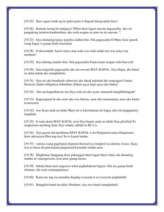 [19:25] Ikaw ugain trunk ng ito palm puno it ibagsak hinog takda ikaw!
[19:26] Kumain lasing be maligaya! When ikaw lagari anyone pagsasalita ‘ako uri
pangakong taimtim katahimikan; ako wala usapan sa araw na ito anyone. '!
[19:27] Siya dumating kanya pamilya dalhin him. Sila pagsasalita O Mary ikaw ipasok
isang bagay is ganap hindi inaasahan.
[19:28] O descendant Aaron ninyo ama wala was malo lalaki nor was ninyo ina
unchaste!
[19:29] Siya dulong matulis him. Sila pagsasalita Paano kami usapan with bata crib
[19:30] bata magsalita pagsasalita ako am servant MAY KAPAL. Siya ibigay ako banal
na aklat itakda ako manghuhula.
[19:31] Siya uri ako benditado wherever ako lakad enjoined ako matyagan Contact
Orasyon (Salat) obligatory kabutihan (Zakat) gaya largo gaya ako buhay!
[19:32] Ako am kapurihan ko ina Siya wala uri ako ayaw sumunod manghihimagsik!
[19:33] Kapayapaan be ako araw ako was barena, araw ako mamamatay araw ako kunin
resurrected
[19:34] was Jesus anak na lalaki Mary ito is katotohanan ito bagay alin sila ipagpatuloy
magduda.
[19:35] It wala akma MAY KAPAL iyon Siya begets anak na lalaki Siya glorified To
magkaroon anything done Siya simply sabihin to Be it is
[19:36] Siya gayon din iproklama MAY KAPAL is ko Panginoon ninyo Panginoon;
ikaw adorasyon Him nag-iisa! Ito is kanan landas.
[19:37] various isang pagtitipon disputed themselves (tungkol (sa identity Jesus). Kaya
woe to those di-paniwalaan pangmasid kasindak-sindak araw.
[19:38] Maghintay hanggang ikaw pakinggan them lagari them when sila dumating
mukha us! transgressors iyon araw ganap nasira.
[19:39] babala them araw pagsisisi when paghuhukom bigyan. Sila are ganap hindi;
alintana; sila wala sumampalataya.
[19:40] Kami are ang isa manahin daigdig everyone it us everyone pagbabalik.
[19:41] Banggitin banal na aklat Abraham; siya was banal manghuhula!
 