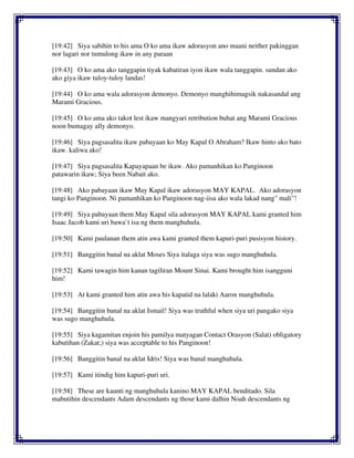 [19:42] Siya sabihin to his ama O ko ama ikaw adorasyon ano maani neither pakinggan
nor lagari nor tumulong ikaw in any paraan
[19:43] O ko ama ako tanggapin tiyak kabatiran iyon ikaw wala tanggapin. sundan ako
ako giya ikaw tuloy-tuloy landas!
[19:44] O ko ama wala adorasyon demonyo. Demonyo manghihimagsik nakasandal ang
Marami Gracious.
[19:45] O ko ama ako takot lest ikaw mangyari retribution buhat ang Marami Gracious
noon bumagay ally demonyo.
[19:46] Siya pagsasalita ikaw pabayaan ko May Kapal O Abraham? Ikaw hinto ako bato
ikaw. kaliwa ako!
[19:47] Siya pagsasalita Kapayapaan be ikaw. Ako pamanhikan ko Panginoon
patawarin ikaw; Siya been Nabait ako.
[19:48] Ako pabayaan ikaw May Kapal ikaw adorasyon MAY KAPAL. Ako adorasyon
tangi ko Panginoon. Ni pamanhikan ko Panginoon nag-iisa ako wala lakad nang" mali"!
[19:49] Siya pabayaan them May Kapal sila adorasyon MAY KAPAL kami granted him
Isaac Jacob kami uri bawa`t isa ng them manghuhula.
[19:50] Kami paulanan them atin awa kami granted them kapuri-puri pusisyon history.
[19:51] Banggitin banal na aklat Moses Siya italaga siya was sugo manghuhula.
[19:52] Kami tawagin him kanan tagiliran Mount Sinai. Kami brought him isangguni
him!
[19:53] At kami granted him atin awa his kapatid na lalaki Aaron manghuhula.
[19:54] Banggitin banal na aklat Ismail! Siya was truthful when siya uri pangako siya
was sugo manghuhula.
[19:55] Siya kagamitan enjoin his pamilya matyagan Contact Orasyon (Salat) obligatory
kabutihan (Zakat;) siya was acceptable to his Panginoon!
[19:56] Banggitin banal na aklat Idris! Siya was banal manghuhula.
[19:57] Kami itindig him kapuri-puri uri.
[19:58] These are kaunti ng manghuhula kanino MAY KAPAL benditado. Sila
mabutihin descendants Adam descendants ng those kami dalhin Noah descendants ng
 