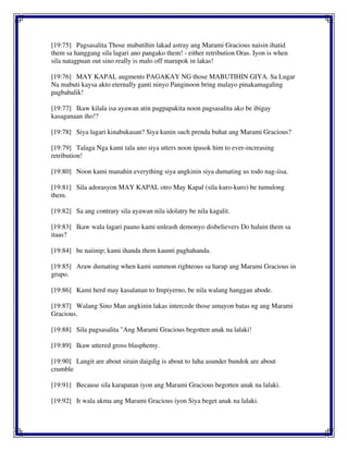 [19:75] Pagsasalita Those mabutihin lakad astray ang Marami Gracious naisin ihatid
them sa hanggang sila lagari ano pangako them! - either retribution Oras. Iyon is when
sila natagpuan out sino really is malo off marupok in lakas!
[19:76] MAY KAPAL augments PAGAKAY NG those MABUTIHIN GIYA. Sa Lugar
Na mabuti kaysa akto eternally ganti ninyo Panginoon bring malayo pinakamagaling
pagbabalik!
[19:77] Ikaw kilala isa ayawan atin pagpapakita noon pagsasalita ako be ibigay
kasaganaan iho!?
[19:78] Siya lagari kinabukasan? Siya kunin such prenda buhat ang Marami Gracious?
[19:79] Talaga Nga kami tala ano siya utters noon ipasok him to ever-increasing
retribution!
[19:80] Noon kami manahin everything siya angkinin siya dumating us todo nag-iisa.
[19:81] Sila adorasyon MAY KAPAL otro May Kapal (sila kuro-kuro) be tumulong
them.
[19:82] Sa ang contrary sila ayawan nila idolatry be nila kagalit.
[19:83] Ikaw wala lagari paano kami unleash demonyo disbelievers Do haluin them sa
itaas?
[19:84] be naiinip; kami ihanda them kaunti paghahanda.
[19:85] Araw dumating when kami summon righteous sa harap ang Marami Gracious in
grupo.
[19:86] Kami herd may kasalanan to Impiyerno, be nila walang hanggan abode.
[19:87] Walang Sino Man angkinin lakas intercede those umayon batas ng ang Marami
Gracious.
[19:88] Sila pagsasalita "Ang Marami Gracious begotten anak na lalaki!
[19:89] Ikaw uttered gross blasphemy.
[19:90] Langit are about sirain daigdig is about to luha asunder bundok are about
crumble
[19:91] Because sila karapatan iyon ang Marami Gracious begotten anak na lalaki.
[19:92] It wala akma ang Marami Gracious iyon Siya beget anak na lalaki.
 