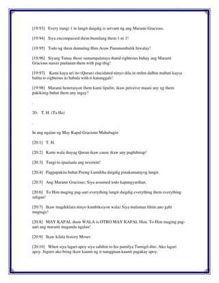 [19:93] Every itangi 1 in langit daigdig is servant ng ang Marami Gracious.
[19:94] Siya encompassed them bumilang them 1 ni 1!
[19:95] Todo ng them dumating Him Araw Panunumbalik hiwalay!
[19:96] Siyang Tunay those sumampalataya ihatid righteous buhay ang Marami
Gracious naisin paulanan them with pag-ibig!
[19:97] Kami kaya uri ito (Quran) elucidated ninyo dila in orden dalhin mabuti kaysa
balita to righteous to babala with it katunggali!
[19:98] Marami henerasyon them kami lipulin; ikaw perceive maani any ng them
pakikinig buhat them any ingay?
.
20- T. H. (Ta Ha)
.
In ang ngalan ng May Kapal Gracious Mahabagin
[20:1] T. H.
[20:2] Kami wala ihayag Quran ikaw cause ikaw any paghihirap!
[20:3] Tangi to ipaalaala ang reverent!
[20:4] Pagpapakita buhat Poong Lumikha daigdig pinakamatayog langit.
[20:5] Ang Marami Gracious; Siya assumed todo kapangyarihan.
[20:6] To Him maging pag-aari everything langit daigdig everything them everything
saligan!
[20:7] Ikaw magdeklara ninyo kumbiksiyon wala) Siya malaman lihim ano gabi
magtago!
[20:8] MAY KAPAL duon WALA is OTRO MAY KAPAL Him. To Him maging pag-
aari ang marami maganda ngalan!
[20:9] Ikaw kilala history Moses
[20:10] When siya lagari apoy siya sabihin to his pamilya Tumigil dito. Ako lagari
apoy. Siguro ako bring ikaw kaunti ng it natagpuan kaunti pagakay apoy.
 