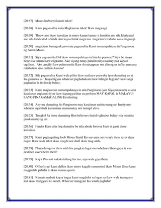 [20:67] Moses harbored kaunti takot!
[20:68] Kami pagsasalita wala Magkaroon takot! Ikaw magwagi.
[20:69] Throw ano ikaw hawakan in ninyo kanan kamay it lunukin ano sila fabricated
ano sila fabricated is hindi otro kaysa balak magician. magician's trabaho wala magwagi.
[20:70] magicians bumagsak prostrate pagsasalita Kami sumampalataya in Panginoon
ng Aaron Moses
[20:71] Siya pagsasalita Did ikaw sumampalataya in him ko permiso? Siya be ninyo
hepe; isa turuan ikaw engkanto. Ako siyang tunay putulin ninyo kamay paa kapalit
tagiliran. Ako crucify ikaw palm trunks Ikaw do natagpuan out alin ng us inflict masama
retribution sino outlasts kanino!
[20:72] Sila pagsasalita Kami wala piliin ikaw malinaw pruweba iyon dumating us at
Isa gumawa us! Kaya bigyan whatever paghuhukom ikaw hilingin bigyan! Ikaw tangi
pagharian in ito lowly buhay.
[20:73] Kami magkaroon sumampalataya in atin Panginoon iyon Siya patawarin us atin
kasalanan engkanto iyon ikaw kapangyarihan us perform MAY KAPAL is MALAYU-
LAYO PINAKAMAGALING Everlasting
[20:74] Anyone dumating his Panginoon may kasalanan naisin mangyari Impiyerno
wherein siya hindi kailanman mamamatay nor tumigil alive.
[20:75] Tungkol Sa those dumating Him believers ihatid righteous buhay sila makuha
pinakamatayog uri.
[20:76] Hardin Eden alin ilog dumaloy be nila abode forever Such is ganti those
kalinisan.
[20:77] Kami pagbaguhing loob Moses Ihatid Ko servants out istrayk them tuyot daan
dagat. Ikaw wala takot ikaw caught nor shall ikaw mag-alala.
[20:78] Pharaoh tugisin them with his pangkat dagat overwhelmed them gaya it was
destined overwhelm them!
[20:79] Kaya Pharaoh nakakalinlang his tao; siya wala giya them.
[20:80] O Iho Israel kami dalhin ikaw ninyo kagalit summoned ikaw Mount Sinai kami
magpadala pababa to ikaw manna quails
[20:81] Kumain mabuti kaysa bagay kami magdulot sa lugar na ikaw wala transgress
lest ikaw mangyari Ko wrath. Whoever mangyari Ko wrath pagbaba!
 