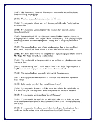 [20:82] Ako siyang tunay Patawarin those magtika, sumampalataya ihatid righteous
buhay steadfastly bangkay giya!
[20:83] Why ikaw magmadali sa malayo ninyo tao O Moses
[20:84] Siya pagsasalita Sila are isara ako! Ako magmadali Ikaw ko Panginoon iyon
Ikaw masiyahan!
[20:85] Siya pagsasalita Kami ilapag ninyo tao eksamen ikaw kaliwa Samarian
nakakalinlang them!
[20:86] Moses pagbabalik his tao galit mabigo pagsasalita O ko tao ninyo Panginoon
wala pangako ikaw mabuti kaysa pangako? Ikaw wala maghintay? Ikaw pangangailangan
Did mangyari wrath buhat ninyo Panginoon? Ito why ikaw Is basag ninyo kasunduan
ako?
[20:87] Sila pagsasalita Kami wala labagin atin kasunduan ikaw sa hangarin. Kami
karga jewelry magdisisyon throw atin karga in Ito is ano Samarian imungkahi!
[20:88] Siya ilabas them sculpted calf complete calf's ingay! Sila pagsasalita Ito is ninyo
May Kapal May Kapal Moses Kaya siya kalimutan.
[20:89] Sila wala lagari it neither managot them nor angkinin any lakas kasamaan them
benepisiyo them?
[20:90] Aaron isalaysay them O ko tao ito is eksamen ikaw. Ninyo tangi Panginoon is
ang Marami Gracious paganyan sundan ako sumunod ko manduhan!
[20:91] Sila pagsasalita Kami ipagpatuloy adorasyon it Moses dumating
[20:92] Moses pagsasalita O Aaron ano is it hadlangan ikaw when ikaw lagari them
lakad astray!
[20:93] Buhat sundan ko orden? Ikaw manghihimagsik ako?
[20:94] Siya pagsasalita O anak na lalaki ko ina do wala hilahin ako ko balbas ko ulo.
Ako was afraid iyon ikaw pagsasalita ‘Ikaw dibayd Iho Israel disobeyed ko orden. '!
[20:95] Siya pagsasalita Ano is ang bagay ikaw O Samarian?
[20:96] Siya pagsasalita ako lagari ano sila wala lagari. Ako agawin fistful (ng lupa)
lugar saan sugo tumayo kagamitan it ihalo ginintuan calf Ito is ano ko isip pagbaguhing
loob ako do
[20:97] Siya pagsasalita Noon lakad ninyo buhay do wala gabi dumating isara! Ikaw
magkaroon itakda panahon ninyo huli paghuhukom) ikaw hindi kailanman evade
 