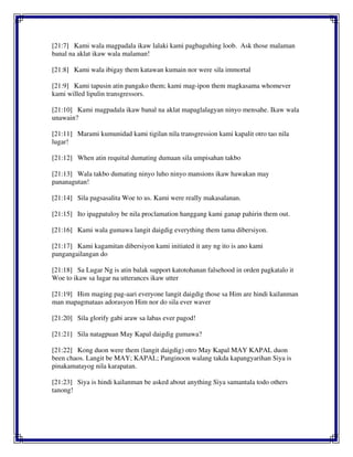 [21:7] Kami wala magpadala ikaw lalaki kami pagbaguhing loob. Ask those malaman
banal na aklat ikaw wala malaman!
[21:8] Kami wala ibigay them katawan kumain nor were sila immortal
[21:9] Kami tapusin atin pangako them; kami mag-ipon them magkasama whomever
kami willed lipulin transgressors.
[21:10] Kami magpadala ikaw banal na aklat mapaglalagyan ninyo mensahe. Ikaw wala
unawain?
[21:11] Marami kumunidad kami tigilan nila transgression kami kapalit otro tao nila
lugar!
[21:12] When atin requital dumating dumaan sila umpisahan takbo
[21:13] Wala takbo dumating ninyo luho ninyo mansions ikaw hawakan may
pananagutan!
[21:14] Sila pagsasalita Woe to us. Kami were really makasalanan.
[21:15] Ito ipagpatuloy be nila proclamation hanggang kami ganap pahirin them out.
[21:16] Kami wala gumawa langit daigdig everything them tama dibersiyon.
[21:17] Kami kagamitan dibersiyon kami initiated it any ng ito is ano kami
pangangailangan do
[21:18] Sa Lugar Ng is atin balak support katotohanan falsehood in orden pagkatalo it
Woe to ikaw sa lugar na utterances ikaw utter
[21:19] Him maging pag-aari everyone langit daigdig those sa Him are hindi kailanman
man mapagmataas adorasyon Him nor do sila ever waver
[21:20] Sila glorify gabi araw sa labas ever pagod!
[21:21] Sila natagpuan May Kapal daigdig gumawa?
[21:22] Kong duon were them (langit daigdig) otro May Kapal MAY KAPAL duon
been chaos. Langit be MAY; KAPAL; Panginoon walang takda kapangyarihan Siya is
pinakamatayog nila karapatan.
[21:23] Siya is hindi kailanman be asked about anything Siya samantala todo others
tanong!
 