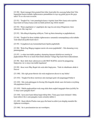 [21:90] Kami managot him granted him John; kami piho his asawang babae him! Sila
kagamitan hasten trabaho righteousness pamanhikan us tayo ng galak gayon din gaya
takot! To us sila were reverent.
[21:91] Tungkol Sa 1 sino pamalagiin kanya virginity kami blew kanya atin espiritu
kaya kami uri kanya kanya anak na lalaki portent ang whole mundo!
[21:92] Ninyo pagtitipon is 1 pagtitipon ako nag-iisa am ninyo Panginoon; ikaw
adorasyon Ako nag-iisa!
[21:93] Sila dibayd disputing relihiyon. Todo ng them dumating us paghuhukom).
[21:94] Tungkol Sa those trabaho righteousness samantala sumampalataya nila trabaho
wala lakad aksayahin kami tala it
[21:95] It ipagbawal any kumunidad kami lipulin pagbabalik
[21:96] Wala Gog Magog reappear naisin sila noon pagbabalik! - Sila dumating every
patutunguhan.
[21:97] is when inevitable prophecy dumating dumaan disbelievers tumitig in
pagkasuklam Woe to us kami been hindi alintana! Talaga Nga kami been makasalanan.
[21:98] Ikaw idolo ikaw adorasyon sa tabi MAY KAPAL naisin be panggatong
Impiyerno; ito is ninyo inevitable kapalaran!
[21:99] those were May Kapal sila wala dulo Impiyerno. Todo its inhabitants abide it
forever
[21:100] Sila sigh groan therein sila wala magkaroon akseso to any balita!
[21:101] Tungkol Sa those meritoryo atin maringal ganti sila ipagtanggol buhat it
[21:102] Sila wala pakinggan its hissing Sila ikagalak abode saan sila kunin everything
sila pagnanasa forever
[21:103] Dakila pagkasuklam wala mag-alala them anghel tanggapin them joyfully Ito
is ninyo araw pangako ikaw!
[21:104] Iyon araw kami tiklop langit tiklop libro. Tama gaya kami initiated 1 likha
kami ulitin it Ito is atin pangako; kami certainly dalhin it
[21:105] Kami dikrito Psalms man gaya iba banal na aklat iyon daigdig manahin Ko
righteous worshipers.
[21:106] Ito is proclamation tao are worshipers.
 
