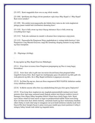 [21:107] Kami magpadala ikaw awa us ang whole mundo.
[21:108] Iproklama ako ibigay divine pamukaw-sigla ninyo May Kapal is 1 May Kapal!
Ikaw noon sumuko?
[21:109] Sila umikot noon pagsasalita ako babala ikaw tama na ako wala magkaroon
palagay paano madali huli (retribution) dumating ikaw!
[21:110] Siya is fully aware ng ninyo ihayag utterances Siya is fully aware ng
everything ikaw itago.
[21:111] Todo ako malaman ito mundo is eksamen ikaw temporaryo enjoyment.
[21:112] Pagsasalita Ko Panginoon Ninyo paghuhukom is walang takda hustisya! Atin
Panginoon is ang Marami Gracious; tangi His tumulong sikaping matamo in ang mukha
ng ninyo karapatan.
.
22- Pilgrimige (Al-Hajj)
.
In ang ngalan ng May Kapal Gracious Mahabagin
[22:1] O tao ikaw reverence ikaw Panginoon pangangatog ng Oras is isang bagay
horrendous!
[22:2] Araw ikaw saksi it gabi nars ina naisin discard kanya bata pregnant babae
magaborto kanya fetus. Ikaw lagari tao manlupaypay gaya sila pukawin ng labis gabi sila
wala pukawin ng labis. Ito is May Kapal retribution is paganyan awesome.
[22:3] Sa Gitna Ng ang tao, duon are those magmatwid MAY KAPAL kabatiran sundan
every rebellious demonyo.
[22:4] It dikrito anyone allies him siya nakakalinlang him giya him agony Impiyerno!
[22:5] O tao kong ikaw magkaroon any magduda panunumbalik tandaan iyon) kami
gumawa ikaw lupa nang sumunod munti ibagsak umikot into bitayin (embryo) noon it
bumagay fetus ibigay buhay husgahan lifeless! Kami kaya clarify bagay ikaw. Kami
iayos uterus whatever kami naisin sa lugar na predetermined tuldok! Kami noon bring
ikaw out bata noon ikaw abutin maturity. samantala kaunti ng ikaw mamamatay batabata
others buhay to malo idad tangi to natagpuan out iyon hindi kabatiran makuha tiyak limit
Gayon Din ikaw hanapin bayan is patay noon gaya madali gaya kami paulanan it tubig it
umugoy buhay lumaki todo nabait ng maganda tanim.
 