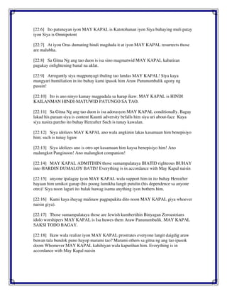 [22:6] Ito patunayan iyon MAY KAPAL is Katotohanan iyon Siya buhaying muli patay
iyon Siya is Omnipotent
[22:7] At iyon Oras dumating hindi magduda it at iyon MAY KAPAL resurrects those
are malubha.
[22:8] Sa Gitna Ng ang tao duon is isa sino magmatwid MAY KAPAL kabatiran
pagakay enlightening banal na aklat.
[22:9] Arrogantly siya magpunyagi ibaling tao landas MAY KAPAL! Siya kaya
mangyari humiliation in ito buhay kami ipasok him Araw Panunumbalik agony ng
pasuin!
[22:10] Ito is ano ninyo kamay magpadala sa harap ikaw. MAY KAPAL is HINDI
KAILANMAN HINDI-MATUWID PATUNGO SA TAO.
[22:11] Sa Gitna Ng ang tao duon is isa adorasyon MAY KAPAL conditionally. Bagay
lakad his paraan siya is content Kaunti adversity befalls him siya uri about-face Kaya
siya nasira pareho ito buhay Hereafter Such is tunay kawalan.
[22:12] Siya idolizes MAY KAPAL ano wala angkinin lakas kasamaan him benepisiyo
him; such is tunay ligaw
[22:13] Siya idolizes ano is otro apt kasamaan him kaysa benepisiyo him! Ano
malungkot Panginoon! Ano malungkot companion!
[22:14] MAY KAPAL ADMITIHIN those sumampalataya IHATID righteous BUHAY
into HARDIN DUMALOY BATIS! Everything is in accordance with May Kapal naisin
[22:15] anyone ipalagay iyon MAY KAPAL wala support him in ito buhay Hereafter
hayaan him umikot ganap (his poong lumikha langit putulin (his dependence sa anyone
otro)! Siya noon lagari ito balak huwag isama anything iyon bothers him.
[22:16] Kami kaya ihayag malinaw pagpapakita dito noon MAY KAPAL giya whoever
naisin giya).
[22:17] Those sumampalataya those are Jewish kumbertihin Binyagan Zoroastrians
idolo worshipers MAY KAPAL is Isa huwes them Araw Panunumbalik. MAY KAPAL
SAKSI TODO BAGAY.
[22:18] Ikaw wala realize iyon MAY KAPAL prostrates everyone langit daigdig araw
buwan tala bundok puno hayop marami tao? Marami others sa gitna ng ang tao ipasok
doom Whomever MAY KAPAL kahihiyan wala kapurihan him. Everything is in
accordance with May Kapal naisin
 