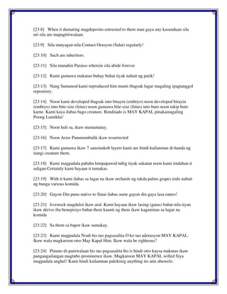 [23:8] When it dumating magdeposito entrusted to them man gaya any kasunduan sila
uri sila are mapagtitiwalaan.
[23:9] Sila matyagan nila Contact Orasyon (Salat) regularly!
[23:10] Such are inheritors.
[23:11] Sila manahin Paraiso wherein sila abide forever
[23:12] Kami gumawa makatao buhay buhat tiyak nabait ng putik!
[23:13] Nang Sumunod kami reproduced him munti ibagsak lugar magaling ipagtanggol
repository.
[23:14] Noon kami developed ibagsak into bitayin (embryo) noon developed bitayin
(embryo) into bite-size (fetus) noon gumawa bite-size (fetus) into buto noon takip buto
karne. Kami kaya ilabas bago creature. Benditado is MAY KAPAL pinakamagaling
Poong Lumikha!
[23:15] Noon huli sa, ikaw mamamatay.
[23:16] Noon Araw Panunumbalik ikaw resurrected
[23:17] Kami gumawa ikaw 7 sansinukob layers kami are hindi kailanman di-handa ng
itangi creature them.
[23:18] Kami magpadala pababa himpapawid tubig tiyak sukatan noon kami tindahan it
saligan Certainly kami hayaan it tumakas.
[23:19] With it kami ilabas sa lugar na ikaw orchards ng takda palms grapes todo nabait
ng bunga various komida.
[23:20] Gayon Din puno native to Sinai ilabas asete gayon din gaya lasa eaters!
[23:21] livestock magdulot ikaw aral. Kami hayaan ikaw lasing (gatas) buhat nila tiyan
ikaw derive iba benepisiyo buhat them kaunti ng them ikaw kagamitan sa lugar na
komida
[23:22] Sa them sa bapor ikaw sumakay.
[23:23] Kami magpadala Noah his tao pagsasalita O ko tao adorasyon MAY KAPAL.
Ikaw wala magkaroon otro May Kapal Him. Ikaw wala be righteous?
[23:24] Pinuno di-paniwalaan his tao pagsasalita Ito is hindi otro kaysa makatao ikaw
pangangailangan magtubo prominence ikaw. Magkaroon MAY KAPAL willed Siya
magpadala anghel! Kami hindi kailanman pakikinig anything ito atin abuwelo.
 