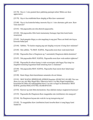 [23:78] Siya is 1 sino granted ikaw pakikinig paningin talino! Bihira are ikaw
appreciative
[23:79] Siya is Isa established ikaw daigdig at Him ikaw summoned
[23:80] Siya is Isa kontrolin buhay muwerte Siya is 1 sino alternates gabi araw. Ikaw
wala unawain?
[23:81] Sila pagsasalita ano nila abuwelo pagsasalita.
[23:82] Sila pagsasalita After kami mamamatay bumagay lupa buto kami kunin
resurrected
[23:83] Such pangako ibigay us atin magulang in ang past These are hindi otro kaysa
kuwento buhat past
[23:84] Sabihin, "To kanino maging pag-aari daigdig everyone it kong ikaw malaman?
[23:85] Sila sabihin, "To MAY. KAPAL. Pagsasalita noon ikaw wala kunin heed
[23:86] Pagsasalita Sino is Panginoon ng 7 sansinukob; Panginoon dakila dominion?
[23:87] Sila pagsasalita MAY. KAPAL. Pagsasalita noon ikaw wala umikot righteous?
[23:88] Pagsasalita In whose kamay is todo sovereignty todo bagay Siya tangi isa
magdulot tumulong kagamitan hindi tumulong ikaw is malaman?
[23:89] Sila pagsasalita MAY. KAPAL. Pagsasalita Saan naisin ikaw lakad nang"
mali"?
[23:90] Kami ibigay them katotohanan samantala sila are bulaan.
[23:91] MAY KAPAL HINDI KAILANMAN begotten ANAK NA LALAKI. Nor was
duon ever any otro May Kapal Him. Otherwise bawa`t isa May Kapal magdeklara
kasarinlan his likha sila makipaglaban bawa`t isa otro sa lugar na dominance! MAY
KAPAL glorified MALAYO NILA KARAPATAN.
[23:92] Knower ng todo lihim declarations; Siya dakilain malayo magkaroon kasiesyo!
[23:93] Pagsasalita Ko Panginoon Ikaw magpalabas ako (retribution) sila mangyari!
[23:94] Ko Panginoon hayaan ako wala be isa ng transgressing tao!
[23:95] To magpalabas ikaw (retribution) kami ireserba them is isang bagay kami
madali do
 