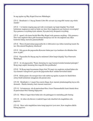.
In ang ngalan ng May Kapal Gracious Mahabagin
[25:1] Benditado is 1 ihayag Statute Libro His servant siya magsilbi warner ang whole
mundo!
[25:2] 1 to kanino maging pag-aari todo sovereignty ng langit daigdig! Siya hindi
kailanman magkaroon anak na lalaki nor does Siya magkaroon any kasiesyo sovereignty!
Siya gumawa everything tiyak sukatan; Siya precisely designed everything.
[25:3] nguni't sila itama beside Him May Kapal wala gumawa anything - Sila gumawa -
Sino wala angkinin lakas gabi kasamaan benepisiyo nor do sila angkinin any lakas
kontrolin buhay muwerte panunumbalik!
[25:4] Those di-paniwalaan pagsasalita Ito is fabrication siya ilabas tumulong kaunti iba
tao. Sila uttered blasphemy falsehood!
[25:5] Sila gayon din pagsasalita Kuwento buhat past siya lumiham sila diktahan him
araw at gabi".
[25:6] Pagsasalita Ito ihayag ang Isa malaman Lihim langit daigdig! Siya Patawarin
Mahabagin.
[25:7] At sila pagsasalita "Paano dumating ito sugo kumain komida lumakad palengke?
Kong tangi anghel dumating him magsilbi him predikador!
[25:8] Ni Kong tangi kayamanan ibigay him! Ni tangi siya angkinin orchard buhat alin
siya kumain! transgressors gayon din pagsasalita Ikaw sundan bewitched lalaki!
[25:9] Kilala paano sila tawagin ikaw todo nabait ng ngalan at paano ito ihatid them
astray hindi kailanman natagpuan nila paraan atras
[25:10] Benditado is 1 maani Siya naisin ibigay ikaw marami pinakamagaling kaysa nila
demands - Hardin dumaloy batis marami mansions!
[25:11] In katunayan, sila di-paniwalaan Oras (Araw Panunumbalik) kami ihanda those
di-paniwalaan Oras flaming Impiyerno.
[25:12] When it lagari them buhat afar sila pakinggan its matinding galit fuming
[25:13] At when sila thrown it makitid lugar todo shackled sila magdeklara nila
pagsisisi.
[25:14] Ikaw wala magdeklara tama itangi pagsisisi iyon araw; ikaw magdusa dakila
bilang pagsisisi.
 