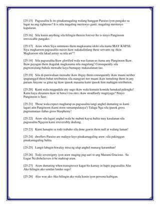 [25:15] Pagsasalita Is ito pinakamagaling walang hanggan Paraiso iyon pangako sa
lugar na ang righteous? It is nila magaling meritoryo ganti; magaling meritoryo
kapalaran.
[25:16] Sila kunin anything sila hilingin therein forever Ito is ninyo Panginoon
irrevocable pangako.
[25:17] Araw when Siya summons them magkasama idolo sila itama MAY KAPAL
Siya magkaroon pagsasalita naisin ikaw nakakalinlang these servants ng Akin
Magkaroon sila lakad astray sa nila ari"?
[25:18] Sila pagsasalita Ikaw glorified wala was kanan us itama any Panginoon Ikaw.
Ikaw payagan them ikagalak magkasama nila magulang! Consequently sila
pagwawalang-bahala mensahe kaya bumagay makasalanan tao.
[25:19] Sila di-paniwalaan mensahe ikaw ibigay them consequently ikaw maani neither
ipagtanggol them buhat retribution sila mangyari nor maani ikaw tumulong them in any
paraan Anyone sa gitna ng ikaw ipasok masama kami ipasok him mahigpit retribution.
[25:20] Kami wala magpadala any sugo ikaw wala kumain komida lumakad palengke!
Kami kaya eksamen ikaw ni bawa`t isa otro; ikaw steadfastly magtiyaga? Ninyo
Panginoon is Seer.
[25:21] Those wala expect magharap us pagsasalita tangi anghel dumating us kami
lagari atin Panginoon (kami noon sumampalataya!) Talaga Nga sila ipasok gross
pagmamataas ilabas gross blasphemy!
[25:22] Araw sila lagari anghel wala be mabuti kaysa balita may kasalanan sila
pagsasalita Ngayon kami irreversibly ikulong.
[25:23] Kami hanapin sa todo trabaho sila done gawin them null at walang laman!
[25:24] dwellers Paraiso are malayu-layo pinakamagaling araw; sila pakinggan
pinakamagaling balita.
[25:25] Langit labagin hiwalay misa ng ulap anghel manaog karamihan!
[25:26] Todo sovereignty iyon araw maging pag-aari to ang Marami Gracious. Sa
Lugar Na disbelievers it be mahirap araw.
[25:27] Araw dumating when transgressor kagat his kamay in hapis pagsasalita Alas
Ako hilingin ako sundan landas sugo!
[25:28] Alas woe ako Ako hilingin ako wala kunin iyon persona kaibigan.
 