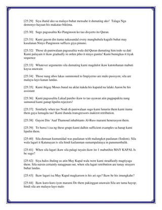 [25:29] Siya ihatid ako sa malayo buhat mensahe it dumating ako! Talaga Nga
demonyo hayaan his makatao biktima.
[25:30] Sugo pagsasalita Ko Panginoon ko tao disyerto ito Quran.
[25:31] Kami gayon din itama nakasandal every manghuhula kagalit buhat may
kasalanan Ninyo Panginoon suffices giya pinuno.
[25:32] Those di-paniwalaan pagsasalita wala did Quran dumating him todo sa dati
Kami palayain it ikaw gradually in orden piho it ninyo gunita! Kami bumigkas it tiyak
sequence
[25:33] Whatever argumento sila dumating kami magdulot ikaw katotohanan mabuti
kaysa unawain
[25:34] Those nang ubos lakas summoned to Impiyerno are malo pusisyon; sila are
malayu-layo kanan landas.
[25:35] Kami ibigay Moses banal na aklat itakda his kapatid na lalaki Aaron be his
assistant
[25:36] Kami pagsasalita Lakad pareho ikaw to tao ayawan atin pagpapakita nang
sumunod kami ganap lipulin rejectors!
[25:37] Similarly when tao Noah di-paniwalaan sugo kami lunurin them kami itama
them gaya lumagda tao! Kami ihanda transgressors makirot retribution.
[25:38] Gayon Din ‘Aad Thamoud inhabitants Al-Russ marami henerasyon them.
[25:39] To bawa`t isa ng these grupo kami dalhin sufficient examples sa harap kami
lipulin them.
[25:40] Sila dumaan kumunidad was paulanan with malungkot paulanan (Sodom). Sila
wala lagari it Katunayan is sila hindi kailanman sumampalataya in panunumbalik.
[25:41] When sila lagari ikaw sila palagi tuyain ikaw ito 1 mabutihin MAY KAPAL Is
be sugo?
[25:42] Siya halos ibaling us atin May Kapal wala were kami steadfastly magtiyaga
them. Sila naisin certainly natagpuan out, when sila lagari retribution are tunay strayers
buhat landas.
[25:43] Ikaw lagari isa May Kapal magkaroon is his ari ego? Ikaw be his imungkahe?
[25:44] Ikaw kuro-kuro iyon marami Do them pakinggan unawain Sila are tama hayop;
hindi sila are malayu-layo malo
 