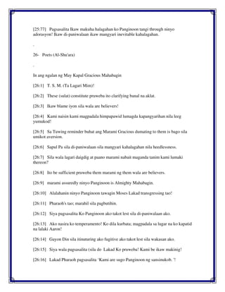[25:77] Pagsasalita Ikaw makuha halagahan ko Panginoon tangi through ninyo
adorasyon! Ikaw di-paniwalaan ikaw mangyari inevitable kahalagahan.
.
26- Poets (Al-Shu'ara)
.
In ang ngalan ng May Kapal Gracious Mahabagin
[26:1] T. S. M. (Ta Lagari Mim)!
[26:2] These (sulat) constitute pruweba ito clarifying banal na aklat.
[26:3] Ikaw blame iyon sila wala are believers!
[26:4] Kami naisin kami magpadala himpapawid lumagda kapangyarihan nila leeg
yumukod!
[26:5] Sa Tuwing reminder buhat ang Marami Gracious dumating to them is bago sila
umikot aversion.
[26:6] Sapul Pa sila di-paniwalaan sila mangyari kahalagahan nila heedlessness.
[26:7] Sila wala lagari daigdig at paano marami nabait maganda tanim kami lumaki
thereon?
[26:8] Ito be sufficient pruweba them marami ng them wala are believers.
[26:9] marami assuredly ninyo Panginoon is Almighty Mahabagin.
[26:10] Alalahanin ninyo Panginoon tawagin Moses Lakad transgressing tao!
[26:11] Pharaoh's tao; marahil sila pagbutihin.
[26:12] Siya pagsasalita Ko Panginoon ako takot lest sila di-paniwalaan ako.
[26:13] Ako nasira ko temperamento! Ko dila kurbata; magpadala sa lugar na ko kapatid
na lalaki Aaron!
[26:14] Gayon Din sila itinuturing ako fugitive ako takot lest sila wakasan ako.
[26:15] Siya wala pagsasalita (sila do Lakad Ko pruweba! Kami be ikaw makinig!
[26:16] Lakad Pharaoh pagsasalita ‘Kami are sugo Panginoon ng sansinukob. '!
 