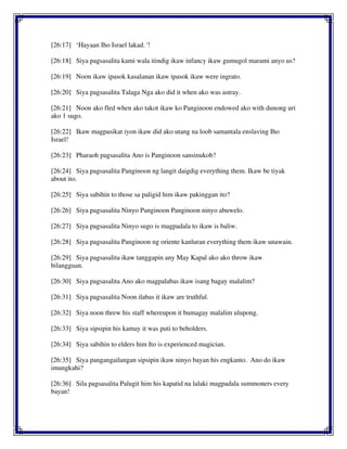 [26:17] ‘Hayaan Iho Israel lakad. '!
[26:18] Siya pagsasalita kami wala itindig ikaw infancy ikaw gumugol marami anyo us?
[26:19] Noon ikaw ipasok kasalanan ikaw ipasok ikaw were ingrato.
[26:20] Siya pagsasalita Talaga Nga ako did it when ako was astray.
[26:21] Noon ako fled when ako takot ikaw ko Panginoon endowed ako with dunong uri
ako 1 sugo.
[26:22] Ikaw magpasikat iyon ikaw did ako utang na loob samantala enslaving Iho
Israel!
[26:23] Pharaoh pagsasalita Ano is Panginoon sansinukob?
[26:24] Siya pagsasalita Panginoon ng langit daigdig everything them. Ikaw be tiyak
about ito.
[26:25] Siya sabihin to those sa paligid him ikaw pakinggan ito?
[26:26] Siya pagsasalita Ninyo Panginoon Panginoon ninyo abuwelo.
[26:27] Siya pagsasalita Ninyo sugo is magpadala to ikaw is baliw.
[26:28] Siya pagsasalita Panginoon ng oriente kanluran everything them ikaw unawain.
[26:29] Siya pagsasalita ikaw tanggapin any May Kapal ako ako throw ikaw
bilangguan.
[26:30] Siya pagsasalita Ano ako magpalabas ikaw isang bagay malalim?
[26:31] Siya pagsasalita Noon ilabas it ikaw are truthful.
[26:32] Siya noon threw his staff whereupon it bumagay malalim ulupong.
[26:33] Siya sipsipin his kamay it was puti to beholders.
[26:34] Siya sabihin to elders him Ito is experienced magician.
[26:35] Siya pangangailangan sipsipin ikaw ninyo bayan his engkanto. Ano do ikaw
imungkahi?
[26:36] Sila pagsasalita Palugit him his kapatid na lalaki magpadala summoners every
bayan!
 