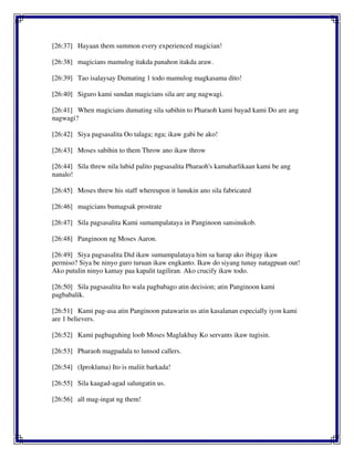 [26:37] Hayaan them summon every experienced magician!
[26:38] magicians mamulog itakda panahon itakda araw.
[26:39] Tao isalaysay Dumating 1 todo mamulog magkasama dito!
[26:40] Siguro kami sundan magicians sila are ang nagwagi.
[26:41] When magicians dumating sila sabihin to Pharaoh kami bayad kami Do are ang
nagwagi?
[26:42] Siya pagsasalita Oo talaga; nga; ikaw gabi be ako!
[26:43] Moses sabihin to them Throw ano ikaw throw
[26:44] Sila threw nila lubid palito pagsasalita Pharaoh's kamaharlikaan kami be ang
nanalo!
[26:45] Moses threw his staff whereupon it lunukin ano sila fabricated
[26:46] magicians bumagsak prostrate
[26:47] Sila pagsasalita Kami sumampalataya in Panginoon sansinukob.
[26:48] Panginoon ng Moses Aaron.
[26:49] Siya pagsasalita Did ikaw sumampalataya him sa harap ako ibigay ikaw
permiso? Siya be ninyo guro turuan ikaw engkanto. Ikaw do siyang tunay natagpuan out!
Ako putulin ninyo kamay paa kapalit tagiliran. Ako crucify ikaw todo.
[26:50] Sila pagsasalita Ito wala pagbabago atin decision; atin Panginoon kami
pagbabalik.
[26:51] Kami pag-asa atin Panginoon patawarin us atin kasalanan especially iyon kami
are 1 believers.
[26:52] Kami pagbaguhing loob Moses Maglakbay Ko servants ikaw tugisin.
[26:53] Pharaoh magpadala to lunsod callers.
[26:54] (Iproklama) Ito is maliit barkada!
[26:55] Sila kaagad-agad salungatin us.
[26:56] all mag-ingat ng them!
 