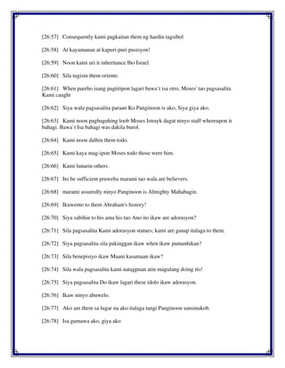 [26:57] Consequently kami pagkaitan them ng hardin tagsibol
[26:58] At kayamanan at kapuri-puri pusisyon!
[26:59] Noon kami uri it inheritance Iho Israel.
[26:60] Sila tugisin them oriente.
[26:61] When pareho isang pagtitipon lagari bawa`t isa otro, Moses' tao pagsasalita
Kami caught
[26:62] Siya wala pagsasalita paraan Ko Panginoon is ako; Siya giya ako.
[26:63] Kami noon pagbaguhing loob Moses Istrayk dagat ninyo staff whereupon it
bahagi. Bawa`t Isa bahagi was dakila burol.
[26:64] Kami noon dalhin them todo.
[26:65] Kami kaya mag-ipon Moses todo those were him.
[26:66] Kami lunurin others.
[26:67] Ito be sufficient pruweba marami tao wala are believers.
[26:68] marami assuredly ninyo Panginoon is Almighty Mahabagin.
[26:69] Ikuwento to them Abraham's history!
[26:70] Siya sabihin to his ama his tao Ano ito ikaw are adorasyon?
[26:71] Sila pagsasalita Kami adorasyon statues; kami are ganap italaga to them.
[26:72] Siya pagsasalita sila pakinggan ikaw when ikaw pamanhikan?
[26:73] Sila benepisiyo ikaw Maani kasamaan ikaw?
[26:74] Sila wala pagsasalita kami natagpuan atin magulang doing ito!
[26:75] Siya pagsasalita Do ikaw lagari these idolo ikaw adorasyon.
[26:76] Ikaw ninyo abuwelo.
[26:77] Ako am them sa lugar na ako italaga tangi Panginoon sansinukob.
[26:78] Isa gumawa ako, giya ako
 