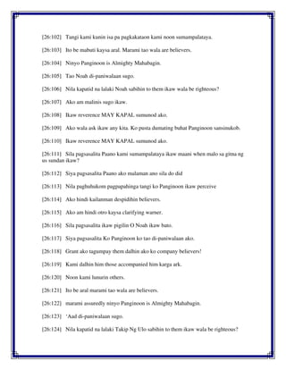 [26:102] Tangi kami kunin isa pa pagkakataon kami noon sumampalataya.
[26:103] Ito be mabuti kaysa aral. Marami tao wala are believers.
[26:104] Ninyo Panginoon is Almighty Mahabagin.
[26:105] Tao Noah di-paniwalaan sugo.
[26:106] Nila kapatid na lalaki Noah sabihin to them ikaw wala be righteous?
[26:107] Ako am malinis sugo ikaw.
[26:108] Ikaw reverence MAY KAPAL sumunod ako.
[26:109] Ako wala ask ikaw any kita. Ko pusta dumating buhat Panginoon sansinukob.
[26:110] Ikaw reverence MAY KAPAL sumunod ako.
[26:111] Sila pagsasalita Paano kami sumampalataya ikaw maani when malo sa gitna ng
us sundan ikaw?
[26:112] Siya pagsasalita Paano ako malaman ano sila do did
[26:113] Nila paghuhukom pagpapahinga tangi ko Panginoon ikaw perceive
[26:114] Ako hindi kailanman despidihin believers.
[26:115] Ako am hindi otro kaysa clarifying warner.
[26:116] Sila pagsasalita ikaw pigilin O Noah ikaw bato.
[26:117] Siya pagsasalita Ko Panginoon ko tao di-paniwalaan ako.
[26:118] Grant ako tagumpay them dalhin ako ko company believers!
[26:119] Kami dalhin him those accompanied him karga ark.
[26:120] Noon kami lunurin others.
[26:121] Ito be aral marami tao wala are believers.
[26:122] marami assuredly ninyo Panginoon is Almighty Mahabagin.
[26:123] ‘Aad di-paniwalaan sugo.
[26:124] Nila kapatid na lalaki Takip Ng Ulo sabihin to them ikaw wala be righteous?
 