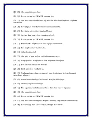 [26:125] Ako am malinis sugo ikaw.
[26:126] Ikaw reverence MAY KAPAL sumunod ako.
[26:127] Ako wala ask ikaw sa lugar na any pusta; ko pusta dumating buhat Panginoon
sansinukob.
[26:128] Ikaw edipisyo every burol mansion kapalaluan adhika.
[26:129] Ikaw itama edipisyo ikaw magtagal forever
[26:130] At when ikaw istrayk ikaw istrayk mercilessly.
[26:131] Ikaw reverence MAY KAPAL sumunod ako.
[26:132] Reverence Isa magdulot ikaw todo bagay ikaw malaman!
[26:133] Siya magdulot ikaw livestock iho.
[26:134] At hardin at tagsibol.
[26:135] Ako takot sa lugar na ikaw retribution awesome araw.
[26:136] Sila pagsasalita is ang iyon din ikaw magturo wala magturo
[26:137] Iyon affliction limited atin abuwelo.
[26:138] Hindi retribution ever befall us.
[26:139] Sila kaya di-paniwalaan consequently kami lipulin them. Ito be aral marami
tao wala are believers.
[26:140] marami assuredly ninyo Panginoon is Almighty Mahabagin.
[26:141] Thamoud di-paniwalaan sugo.
[26:142] Nila kapatid na lalaki Saaleh sabihin to them ikaw wala be righteous?
[26:143] Ako am malinis sugo ikaw.
[26:144] Ikaw reverence MAY KAPAL sumunod ako.
[26:145] Ako wala ask ikaw any pusta; ko pusta dumating tangi Panginoon sansinukob!
[26:146] Ikaw ipalagay ikaw kaliwa forever patatagin in ito estado?
 