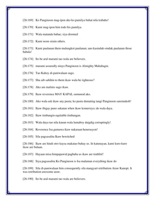 [26:169] Ko Panginoon mag-ipon ako ko pamilya buhat nila trabaho!
[26:170] Kami mag-ipon him todo his pamilya.
[26:171] Wala matanda babae; siya doomed
[26:172] Kami noon sirain others.
[26:173] Kami paulanan them malungkot paulanan; ano kasindak-sindak paulanan those
babala!
[26:174] Ito be aral marami tao wala are believers.
[26:175] marami assuredly ninyo Panginoon is Almighty Mahabagin.
[26:176] Tao Kahoy di-paniwalaan sugo.
[26:177] Shu aib sabihin to them ikaw wala be righteous?
[26:178] Ako am malinis sugo ikaw.
[26:179] Ikaw reverence MAY KAPAL sumunod ako.
[26:180] Ako wala ask ikaw any pusta; ko pusta dumating tangi Panginoon sansinukob!
[26:181] Ikaw ibigay puno sukatan when ikaw komersiyo; do wala daya.
[26:182] Ikaw timbangin equitable timbangan.
[26:183] Wala daya tao nila kanan wala lumaboy daigdig corruptingly!
[26:184] Reverence Isa gumawa ikaw nakaraan henerasyon!
[26:185] Sila pagsasalita Ikaw bewitched
[26:186] Ikaw are hindi otro kaysa makatao buhay us. In katunayan, kami kuro-kuro
ikaw are bulaan.
[26:187] Hayaan misa himpapawid pagbaba us ikaw are truthful!
[26:188] Siya pagsasalita Ko Panginoon is Isa malaman everything ikaw do
[26:189] Sila di-paniwalaan him consequently sila mangyari retribution Araw Kanopi. It
was retribution awesome araw.
[26:190] Ito be aral marami tao wala are believers.
 