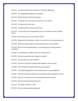 [26:191] marami assuredly ninyo Panginoon is Almighty Mahabagin.
[26:192] Ito is pagpapakita Panginoon sansinukob.
[26:193] Malinis Espiritu (Gabriel) dumating it
[26:194] To ihayag it into ninyo puso iyon ikaw be 1 ng warners!
[26:195] In walang mali Arabic dila.
[26:196] It prophesied libro nakaraan henerasyon.
[26:197] it wala sufficient Is lumagda them iyon it was malaman to mag-aaral Iho
Israel?
[26:198] Kami ihayag ito tao wala malaman Arabic
[26:199] Magkaroon him bumigkas it Arabic sila possibly wala sumampalataya in it
[26:200] Kami kaya gawin it (gaya foreign pananalita) puso may kasalanan
[26:201] Kaya sila wala sumampalataya in it wala hanggang sila lagari makirot
retribution.
[26:202] It dumating them suddenly when sila kulang expect it
[26:203] Sila noon pagsasalita kami magkaroon palugit?
[26:204] Sila wala hamunin atin retribution?
[26:205] gaya ikaw lagari kami payagan them ikagalak sa lugar na anyo!
[26:206] Noon retribution dumating them tama gaya pangako.
[26:207] Nila malaki pinagkukunan wala tumulong them in ang pinakakaunti
[26:208] Kami hindi kailanman lipulin any kumunidad sa labas magpadala warners!
[26:209] Kaya ito is reminder kami are hindi kailanman hindi-matuwid.
[26:210] Demonyo hindi kailanman ihayag ito.
[26:211] Sila neither would nor could.
[26:212] Sila are hadlangan buhat pakinggan!
 